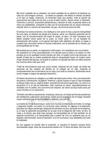 150
Me sentí culpable de su soledad, me sentí culpable de su destino al trastocar su
vida con una imagen confusa… Le debía un pasado, me debía un intento, le debía
a mi hija un hogar, entonces, no teniendo nada que perder, ante la opción de
recomponer las vidas de los tres y curar el daño hecho, decidí volver a intentarlo.
Volvimos a convivir, buscando perdonarnos y rehacer la vida, buscando darle a la
niña una estabilidad, compartir la vida con él nuevamente era en aquel momento,
intentar abrir un camino de serenidad, de paz, de armonía para los tres.
El tiempo fue transcurriendo y me dediqué a vivir para mi hija y para la tranquilidad
de una casa, la relación de pareja era madura, seria, sin mayores pasiones de mi
parte, con el convencimiento de hacer lo mejor, el sexo, un acto necesario que
debía aceptar como parte de lo justo, la unión para mí, no se basaba en
sensaciones del cuerpo, sí en ganas de lograr salir adelante, de darle un hogar a
nuestra hija, de luchar contra mi locura masculina, por la sanidad de mi mente, por
la tranquilidad de mi hija.
Mis padres por su parte, no regresaron al Ecuador, no cumplieron con sus sueños…
Se quedaron en Lima acompañando a mi abuela que le pidió a mi padre no irse
porque ya no le quedaba mucho tiempo de vida, mi padre como hijo amoroso, se
quedó al lado de su madre perdiendo todo lo conquistado fuera, mi madre como
mujer amante del esposo, se quedó a cuidarlo, mi abuela fue feliz con ellos durante
los muchos años más que vivió.
Traté de reinventarme esta vez como madre, tratando de ser mujer, de imitar las
acciones de las madres de familia en el colegio de mi hija, imitando el
comportamiento de mi hermana con su hija y con todo su entorno, teniéndola cerca
como imagen a seguir de ejemplo femenino…
Di clases de pintura en colegios y un taller de teatro para niños, hice una exposición
de pintura individual en la galería “América” y gocé cuando vi que mi hija manejaba
el dibujo mejor que yo, dejé el teatro, durante los dos años siguientes, no volví a un
escenario ni a un set de televisión, sólo mantuve el canto, esporádicamente en
recitales con mi padre, era una forma de respirar, de vibrar aunque fuera solo por
unos minutos en un escenario…
También ahondé en sanaciones, limpiezas, lecturas, en todas las formas esotéricas
de meditación y elevación necesarias, hasta que la economía de mi hogar necesitó
mayor esfuerzo que el de mis clases y talleres o los barcos.
La madre de mi hermana mayor, actriz con muchos contactos en el medio, mi amiga
y segunda madre, me pidió un currículum para intentar mi ingreso a la televisión
peruana con algún personaje, después de pensarlo mucho, de pesar en la balanza,
a un lado la aparente tranquilidad en la que vivía al alejarme del ruido; al otro, el
ruido y el dinero que éste trae consigo, la tranquilidad de mi hija también en el
aspecto económico y la tranquilidad que a pesar de vivir en aparente paz yo no
lograba internamente, tomé la decisión, le di el currículum muy detallado con todo
lo realizado.
En los lugares en donde ella lo presentó, ni siquiera lo leyeron porque tenía
demasiadas hojas, fotos de actuaciones desde mis 10 años de edad, año tras año
 