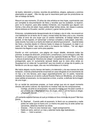 151
de teatro, televisión y música, recortes de periódicos, elogios, aplausos y premios
plasmados en papel… Ella me dijo que lo resumiera para que los productores se
den el trabajo de leerlo.
Resumí en ese momento, 23 años de vida artística en tres hojas, suprimiendo casi
por completo la documentación de fotos y recortes que los avalaban, lo leyeron,
pero no lo creyeron, para ellos estaba mintiendo, era imposible que alguien con
treinta y tres años de edad, haya podido dirigir tantas obras, dar clases a actores
ahora exitosos en Ecuador, escribir, producir y ganar tantos premios.
Entonces, completamente decepcionado de mi trabajo y de mi vida, me encerré en
una habitación en el techo de mi casa y revisé todas las fotos una a una, mirando
en ellas el error de una mujer que no existía realmente, el trabajo teatral mas
grande, el reto logrado, el “personaje” a tiempo completo y cada papel, cada foto,
cada recorte, fue a dar a un tacho de metal con alcohol que encendí… Quemé todas
las fotos y recortes desde mi infancia hasta mi etapa en Guayaquil, no dejé ni un
rastro de mis “éxitos” esa noche eché a la basura los trofeos... Tal vez algún
basurero los llegara a usar como pisa papeles…
Escribí un mini currículum, una página sin mayor detalle, obviando todos los
premios, la etapa de dirección, producción y enseñanza y se lo entregué a ella. Me
llamaron a un casting para un personaje en los capítulos finales de “Nino”, Lo hice
y obtuve el personaje de “directora de colegio” compartiendo la escena con la dulce
protagonista, para mí sumamente sensual desde que la viera años antes en
Guayaquil en un video de “La perricholi” que nos mostró un amigo de mi padre y la
familia en uno de sus viajes, otra vez me enfrentaba a mi mismo.
Me había alejado mucho tiempo del teatro y la televisión y de esa manera de toda
tentación, viviendo prácticamente encerrado en casa refugiado en el crecimiento de
mi hija y en mis lienzos, pero seguí esporádicamente con mi padre, haciendo
recitales de música en el centro cultural Ricardo Palma en Miraflores, sin embargo
esas salidas al escenario, no me exponían a mirar, a soñar, a disfrutar de la imagen
de una mujer…
En un recital de canciones propias, un buen amigo que era en aquel momento
director del centro cultural, me reprochó no mostrar más de mis composiciones.
- Contigo, al verte en el escenario, me pasó lo mismo que me pasó cuando vi
por primera vez a Raphael en vivo. En mujer, claro. – él me hacía un elogio.
- ¿Raphael?- Sonreí…
¿El cantante español famoso al cual yo imitaba en fono mímicas de joven? Me hizo
gracia…
- Si, Raphael… Cuando salió al escenario, lo llenó con su presencia y nadie
podía ver nada que no fuera a él. Lo mismo me pasó hoy al verte cantar tus
canciones, deberías mostrar tus obras.
- Gracias… Pero no creo merecer eso – logró avergonzarme…
- Hablo en serio, será en un mes y además harás algo teatralizado…
- Claro… - Volví a sonreír…
 