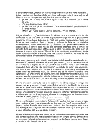 152
Creí que bromeaba, ¿montar un espectáculo personal en un mes? era imposible…
A los tres días, me llamaban de la secretaría del centro cultural para pedirme el
título de la obra, no supe que decir, llamé al gracioso director.
- ¿Cómo que no tiene título? – me dijo – Te dije hace tres días que la fecha
es tuya.
- ¡Pero no tengo ninguna obra!
- ¿Cómo que no? ¿Y tus canciones? ¿Y tus años de teatro? ¿No te atreves?
¿Tienes miedo?
- ¿Miedo yo? ¡Claro que no! La obra se llama… “Vacío interior”.
Colgué el teléfono… ¿Qué había hecho? Le había dado el nombre de una de mis
canciones no de una obra de teatro, logró picarme y yo caí en la provocación
aceptando el reto, había dicho que sí. Pasé una semana pensando que hacer, me
llamaron para confirmar hora y fecha y pedirme la lista de necesidades
escenográficas, “Nada, yo llevaré todo”, ¿Yo llevaré todo? ¿Qué? No tenía obra, ni
escenografía, ni tiempo, poco más de dos semanas, entonces tomé la letra de la
canción de la que había dado el título para la obra y decidí escribir algo sobre el
tema de la misma, ¿Un poema? Menos de cinco minutos de espectáculo y debía
cubrir hora y cuarto por lo menos, miré mis cuadros, di vueltas, leí otras de mis
canciones y decidí armar un rompecabezas.
Canciones, poemas y texto hilando una historia teatral con el tema de la soledad,
el abandono, el conflicto interior del artista y el suicidio, ¿El final? El renacimiento
de la vida ante la llegada de un hijo; Escribí hasta terminar y me vi con un libreto
musical de hora y treinta, ¿La escenografía? Un estudio de pintor, mis caballetes,
mis lienzos, mis pinceles, mis cuadros, convoqué a un guitarrista y trabajé con él
hasta tener las canciones listas, las aprendí (no es lo mismo escribirlas que
aprenderlas), a una semana del estreno, tenía listo el acompañamiento musical que
sería en vivo, la escenografía y utilería, incluyendo un lienzo vacío que pintaría en
escena, me aprendí el texto que había escrito y ante un espejo me auto dirigí.
Un día antes del estreno, le pedí a mi padre ver mi último ensayo y corregir mis
errores, me vio y no quiso corregir nada. Salí al escenario temblando por primera
vez en mi vida, hacer teatro, televisión, una exposición, no me produjo nunca
demasiados nervios, estaba acostumbrado desde niño, pero esta vez era todo, yo
solo en un unipersonal musical, actuando, cantando, pintando y para remate escrito
y dirigido por mí; Lo único que me aliviaba era pensar que no dejarían entrar
tomates al centro cultural.
Recordé entonces al actor mejicano Julio Alemán que fue más que un gran amigo,
para cualquiera que lograra conocerlo, un hermano, un “loco” con alma de niño,
jugando a vivir. Repetía en mi mente sus palabras: “La obra empieza, dura una o
dos horas y termina. Alguien aplaude irremediablemente al final por mala que sea
y luego el público sale y se va. Nadie te mata”.
No me mataron y los aplausos fueron de pie haciéndome recordar la primera vez
que canté en público, me había reencontrado con mi templo, por vez primera hice
un monólogo y disfruté del escenario en soledad, era de alguna manera como llegar
a cumplir el reto de cualquier actor.
 