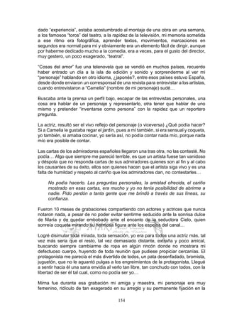 154
dado “experiencia”, estaba acostumbrado al montaje de una obra en una semana,
a los famosos “toros” del teatro, a la rapidez de la televisión, mi memoria sometida
a ese ritmo era fotográfica, aprender textos, movimientos, marcaciones en
segundos era normal para mí y obviamente era un elemento fácil de dirigir, aunque
por haberme dedicado mucho a la comedia, era a veces, para el gusto del director,
muy gestero, un poco exagerado, “teatral”.
“Cosas del amor” fue una telenovela que se vendió en muchos países, recuerdo
haber entrado un día a la isla de edición y sonido y sorprenderme al ver mi
“personaje” hablando en otro idioma, ¿japonés?, entre esos países estuvo España,
desde donde enviaron un corresponsal de una revista para entrevistar a los artistas,
cuando entrevistaron a “Camelia” (nombre de mi personaje) sudé…
Buscaba ante la prensa un perfil bajo, escapar de las entrevistas personales, una
cosa era hablar de un personaje y representarlo, otra tener que hablar de uno
mismo y pretender “inventarse como persona” con la rapidez que un reportero
pregunta.
La actriz, resultó ser el vivo reflejo del personaje (o viceversa) ¿Qué podía hacer?
Si a Camelia le gustaba regar el jardín, pues a mí también, si era sensual y coqueta,
yo también, si amaba cocinar, yo sería así, no podía contar nada mío, porque nada
mío era posible de contar.
Las cartas de los admiradores españoles llegaron una tras otra, no las contesté. No
podía… Algo que siempre me pareció terrible, es que un artista fuese tan vanidoso
y déspota que no responda cartas de sus admiradores quienes son al fin y al cabo
los causantes de su éxito, ellos son quienes hacen que el artista siga vivo y es una
falta de humildad y respeto al cariño que los admiradores dan, no contestarles…
No podía hacerlo. Las preguntas personales, la amistad ofrecida, el cariño
mostrado en esas cartas, era mucho y yo no tenía posibilidad de abrirme a
nadie. Pido perdón a tanta gente que me brindó a través de sus líneas, su
confianza.
Fueron 10 meses de grabaciones compartiendo con actores y actrices que nunca
notaron nada, a pesar de no poder evitar sentirme seducido ante la sonrisa dulce
de María y de quedar embobado ante el encanto de la seductora Cielo, quien
sonreía coqueta mirando su hermosa figura ante los espejos del canal…
Logré disimular toda mirada, toda sensación, yo era para todos una actriz más, tal
vez más seria que el resto, tal vez demasiado distante, extraña y poco amical,
buscando siempre cambiarme de ropa en algún rincón donde no mostrara mi
defectuoso cuerpo, huyendo de toda reunión que pudiese propiciar cercanías. El
protagonista me parecía el más divertido de todos, un pata desenfadado, bromista,
juguetón, que no le aguantó pulgas a los engreimientos de la protagonista, Llegué
a sentir hacia él una sana envidia al verlo tan libre, tan conchudo con todos, con la
libertad de ser él tal cual, como no podía ser yo…
Mirna fue durante esa grabación mi amiga y maestra, mi personaje era muy
femenino, ridículo de tan exagerado en su arreglo y su permanente fijación en la
 