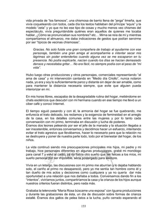 155
vida privada de “los famosos”, una chismosa de barrio llena de “jerga” limeña, que
vivía coqueteando con todos, cada día los textos hablaban del príncipe “equis” y la
modelo “zeta” y yo que no leo ese tipo de cosas y mucho menos veo chismes del
espectáculo, vivía preguntándole quiénes eran aquellos de quienes me tocaba
hablar, ¿Cómo se pronunciaban sus nombres? etc… Mirna se reía de mí y mientras
compartíamos el almuerzo, me daba indicaciones de gestos que podían servirme
por ser “típicos de vecinas chismosas”.
Gracias. No solo fuiste una gran compañera de trabajo al ayudarme con ese
personaje, también una gran amiga al acompañarme e intentar secar mis
lágrimas sin poder entenderlas cuando alguna vez se me escaparon en tu
presencia. No podía explicarte, nacían cuando los días se hacían demasiado
densos y necesitaba gritar… No era fácil, no siempre podía con el peso de “mi
vida”.
Hubo luego otras producciones y otros personajes, comerciales representando “al
ama de casa” y mi intervención cantando en “Medio día Criollo”, nunca notaron
nada, yo era y soy lo suficientemente parco y distante sin dejar de ser amable, como
para mantener la distancia necesaria siempre, que evite que alguien pueda
interiorizar en mí.
En mis horas libres, escapaba de la desagradable rutina del hogar, metiéndome en
chats esotéricos que descubrí con mi hermana cuando en ese tiempo me llevó a un
ciber café y conocí Internet.
El tiempo siguió pasando y con él, la armonía del hogar se fue quebrando, me
enfurecía el trato delicado, los reclamos y la exigencia de femineidad en el arreglo
de la casa, en los detalles comunes entre las mujeres y por lo tanto cada
conversación con mi primo, terminaba en discusión y lucha de poderes.
Éramos dos leones peleando por ser el jefe de la manada y la situación llegaba a
ser insostenible, entonces conversamos y decidimos hacer un esfuerzo, intentando
evitar el trato agresivo que llevábamos, hacer lo necesario para que la relación no
se destruyera y poner de nuestra parte todo, todo por el bienestar del hogar, de los
niños.
La vida continuó siendo mis preocupaciones principales mis hijos, mi padre y mi
trabajo, hice personajes diferentes en algunas producciones, grabé mi monólogo
para canal 7 y volví al canto, ya no había otro sueño que ver felices a los míos, mi
sueño personal por ser imposible, sería postergado para siempre.
Vivía en un letargo, las discusiones con mi primo me aburrían y lo dejaba hablando
solo, el cariño al primo no desapareció, pero yo me sentía tan hombre como él y
tan dueño de mis actos y decisiones como cualquiera y ya no quería dar más
oportunidad a una relación que nos dañaba a todos. Conversamos dando fin a los
“intentos”, viviríamos juntos, compartiríamos la casa y la crianza de los hijos aunque
nuestros criterios fueran distintos, pero nada más.
Grababa la telenovela “María Rosa búscame una esposa” con Iguana producciones
y durante las grabaciones de ésta, un día de discusión sobre formas de crianza
estallé. Éramos dos gallos de pelea listos a la lucha, puño cerrado esperando el
 
