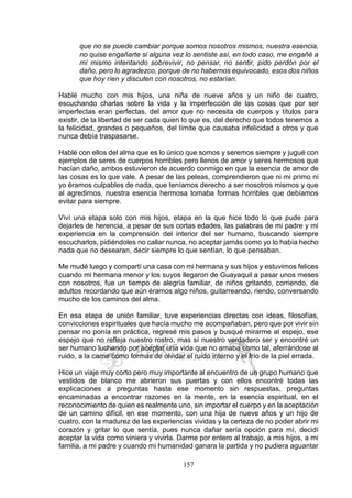 157
que no se puede cambiar porque somos nosotros mismos, nuestra esencia,
no quise engañarte si alguna vez lo sentiste así, en todo caso, me engañé a
mí mismo intentando sobrevivir, no pensar, no sentir, pido perdón por el
daño, pero lo agradezco, porque de no habernos equivocado, esos dos niños
que hoy ríen y discuten con nosotros, no estarían.
Hablé mucho con mis hijos, una niña de nueve años y un niño de cuatro,
escuchando charlas sobre la vida y la imperfección de las cosas que por ser
imperfectas eran perfectas, del amor que no necesita de cuerpos y títulos para
existir, de la libertad de ser cada quien lo que es, del derecho que todos tenemos a
la felicidad, grandes o pequeños, del límite que causaba infelicidad a otros y que
nunca debía traspasarse.
Hablé con ellos del alma que es lo único que somos y seremos siempre y jugué con
ejemplos de seres de cuerpos horribles pero llenos de amor y seres hermosos que
hacían daño, ambos estuvieron de acuerdo conmigo en que la esencia de amor de
las cosas es lo que vale. A pesar de las peleas, comprendieron que ni mi primo ni
yo éramos culpables de nada, que teníamos derecho a ser nosotros mismos y que
al agredirnos, nuestra esencia hermosa tomaba formas horribles que debíamos
evitar para siempre.
Viví una etapa solo con mis hijos, etapa en la que hice todo lo que pude para
dejarles de herencia, a pesar de sus cortas edades, las palabras de mi padre y mi
experiencia en la comprensión del interior del ser humano, buscando siempre
escucharlos, pidiéndoles no callar nunca, no aceptar jamás como yo lo había hecho
nada que no desearan, decir siempre lo que sentían, lo que pensaban.
Me mudé luego y compartí una casa con mi hermana y sus hijos y estuvimos felices
cuando mi hermana menor y los suyos llegaron de Guayaquil a pasar unos meses
con nosotros, fue un tiempo de alegría familiar, de niños gritando, corriendo, de
adultos recordando que aún éramos algo niños, guitarreando, riendo, conversando
mucho de los caminos del alma.
En esa etapa de unión familiar, tuve experiencias directas con ideas, filosofías,
convicciones espirituales que hacía mucho me acompañaban, pero que por vivir sin
pensar no ponía en práctica, regresé mis pasos y busqué mirarme al espejo, ese
espejo que no refleja nuestro rostro, mas sí nuestro verdadero ser y encontré un
ser humano luchando por aceptar una vida que no amaba como tal, aferrándose al
ruido, a la carne como formas de olvidar el ruido interno y el frío de la piel errada.
Hice un viaje muy corto pero muy importante al encuentro de un grupo humano que
vestidos de blanco me abrieron sus puertas y con ellos encontré todas las
explicaciones a preguntas hasta ese momento sin respuestas, preguntas
encaminadas a encontrar razones en la mente, en la esencia espiritual, en el
reconocimiento de quien es realmente uno, sin importar el cuerpo y en la aceptación
de un camino difícil, en ese momento, con una hija de nueve años y un hijo de
cuatro, con la madurez de las experiencias vividas y la certeza de no poder abrir mi
corazón y gritar lo que sentía, pues nunca dañar sería opción para mí, decidí
aceptar la vida como viniera y vivirla. Darme por entero al trabajo, a mis hijos, a mi
familia, a mi padre y cuando mi humanidad ganara la partida y no pudiera aguantar
 