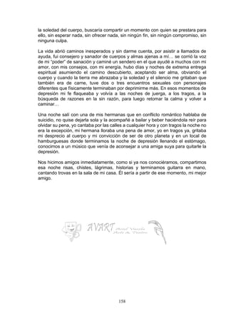 158
la soledad del cuerpo, buscaría compartir un momento con quien se prestara para
ello, sin esperar nada, sin ofrecer nada, sin ningún fin, sin ningún compromiso, sin
ninguna culpa.
La vida abrió caminos inesperados y sin darme cuenta, por asistir a llamados de
ayuda, fui consejero y sanador de cuerpos y almas ajenas a mí… se corrió la voz
de mi “poder” de sanación y caminé un sendero en el que ayudé a muchos con mi
amor, con mis consejos, con mi energía, hubo días y noches de extrema entrega
espiritual asumiendo el camino descubierto, aceptando ser alma, obviando el
cuerpo y cuando la tierra me abrazaba y la soledad y el silencio me gritaban que
también era de carne, tuve dos o tres encuentros sexuales con personajes
diferentes que físicamente terminaban por deprimirme más. En esos momentos de
depresión mi fe flaqueaba y volvía a las noches de juerga, a los tragos, a la
búsqueda de razones en la sin razón, para luego retomar la calma y volver a
caminar…
Una noche salí con una de mis hermanas que en conflicto romántico hablaba de
suicidio, no quise dejarla sola y la acompañé a bailar y beber haciéndola reír para
olvidar su pena, yo cantaba por las calles a cualquier hora y con tragos la noche no
era la excepción, mi hermana lloraba una pena de amor, yo en tragos ya, gritaba
mi desprecio al cuerpo y mi convicción de ser de otro planeta y en un local de
hamburguesas donde terminamos la noche de depresión llenando el estómago,
conocimos a un músico que venía de aconsejar a una amiga suya para quitarle la
depresión.
Nos hicimos amigos inmediatamente, como si ya nos conociéramos, compartimos
esa noche risas, chistes, lágrimas, historias y terminamos guitarra en mano,
cantando trovas en la sala de mi casa. Él sería a partir de ese momento, mi mejor
amigo.
 