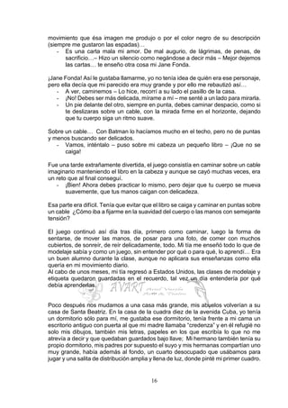 16
movimiento que ésa imagen me produjo o por el color negro de su descripción
(siempre me gustaron las espadas)…
- Es una carta mala mi amor. De mal augurio, de lágrimas, de penas, de
sacrificio…– Hizo un silencio como negándose a decir más – Mejor dejemos
las cartas… te enseño otra cosa mi Jane Fonda.
¡Jane Fonda! Así le gustaba llamarme, yo no tenía idea de quién era ese personaje,
pero ella decía que mi parecido era muy grande y por ello me rebautizó así…
- A ver, caminemos – Lo hice, recorrí a su lado el pasillo de la casa.
- ¡No! Debes ser más delicada, mírame a mí – me senté a un lado para mirarla.
- Un pie delante del otro, siempre en punta, debes caminar despacio, como si
te deslizaras sobre un cable, con la mirada firme en el horizonte, dejando
que tu cuerpo siga un ritmo suave.
Sobre un cable… Con Batman lo hacíamos mucho en el techo, pero no de puntas
y menos buscando ser delicados.
- Vamos, inténtalo – puso sobre mi cabeza un pequeño libro – ¡Que no se
caiga!
Fue una tarde extrañamente divertida, el juego consistía en caminar sobre un cable
imaginario manteniendo el libro en la cabeza y aunque se cayó muchas veces, era
un reto que al final conseguí.
- ¡Bien! Ahora debes practicar lo mismo, pero dejar que tu cuerpo se mueva
suavemente, que tus manos caigan con delicadeza.
Esa parte era difícil. Tenía que evitar que el libro se caiga y caminar en puntas sobre
un cable ¿Cómo iba a fijarme en la suavidad del cuerpo o las manos con semejante
tensión?
El juego continuó así día tras día, primero como caminar, luego la forma de
sentarse, de mover las manos, de posar para una foto, de comer con muchos
cubiertos, de sonreír, de reír delicadamente, todo. Mi tía me enseñó todo lo que de
modelaje sabía y como un juego, sin entender por qué o para qué, lo aprendí… Era
un buen alumno durante la clase, aunque no aplicara sus enseñanzas como ella
quería en mi movimiento diario.
Al cabo de unos meses, mi tía regresó a Estados Unidos, las clases de modelaje y
etiqueta quedaron guardadas en el recuerdo, tal vez un día entendería por qué
debía aprenderlas.
…
Poco después nos mudamos a una casa más grande, mis abuelos volverían a su
casa de Santa Beatriz. En la casa de la cuadra diez de la avenida Cuba, yo tenía
un dormitorio sólo para mí, me gustaba ese dormitorio, tenía frente a mi cama un
escritorio antiguo con puerta al que mi madre llamaba “credenza” y en él refugié no
solo mis dibujos, también mis letras, papeles en los que escribía lo que no me
atrevía a decir y que quedaban guardados bajo llave; Mi hermano también tenía su
propio dormitorio, mis padres por supuesto el suyo y mis hermanas compartían uno
muy grande, había además al fondo, un cuarto desocupado que usábamos para
jugar y una salita de distribución amplia y llena de luz, donde pinté mi primer cuadro.
 
