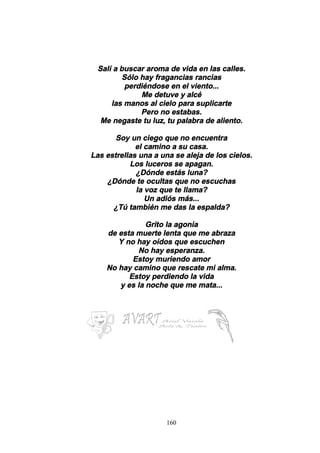 160
Salí a buscar aroma de vida en las calles.
Sólo hay fragancias rancias
perdiéndose en el viento...
Me detuve y alcé
las manos al cielo para suplicarte
Pero no estabas.
Me negaste tu luz, tu palabra de aliento.
Soy un ciego que no encuentra
el camino a su casa.
Las estrellas una a una se aleja de los cielos.
Los luceros se apagan.
¿Dónde estás luna?
¿Dónde te ocultas que no escuchas
la voz que te llama?
Un adiós más...
¿Tú también me das la espalda?
Grito la agonía
de esta muerte lenta que me abraza
Y no hay oídos que escuchen
No hay esperanza.
Estoy muriendo amor
No hay camino que rescate mi alma.
Estoy perdiendo la vida
y es la noche que me mata...
 