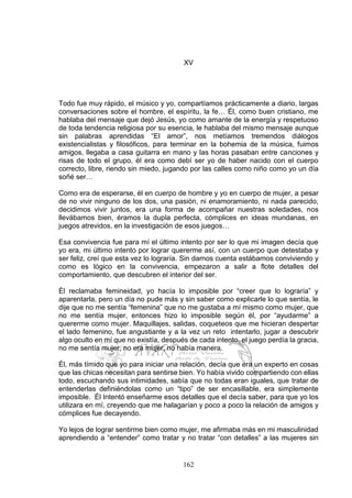 162
XV
Todo fue muy rápido, el músico y yo, compartíamos prácticamente a diario, largas
conversaciones sobre el hombre, el espíritu, la fe… Él, como buen cristiano, me
hablaba del mensaje que dejó Jesús, yo como amante de la energía y respetuoso
de toda tendencia religiosa por su esencia, le hablaba del mismo mensaje aunque
sin palabras aprendidas “El amor”, nos metíamos tremendos diálogos
existencialistas y filosóficos, para terminar en la bohemia de la música, fuimos
amigos, llegaba a casa guitarra en mano y las horas pasaban entre canciones y
risas de todo el grupo, él era como debí ser yo de haber nacido con el cuerpo
correcto, libre, riendo sin miedo, jugando por las calles como niño como yo un día
soñé ser…
Como era de esperarse, él en cuerpo de hombre y yo en cuerpo de mujer, a pesar
de no vivir ninguno de los dos, una pasión, ni enamoramiento, ni nada parecido,
decidimos vivir juntos, era una forma de acompañar nuestras soledades, nos
llevábamos bien, éramos la dupla perfecta, cómplices en ideas mundanas, en
juegos atrevidos, en la investigación de esos juegos…
Esa convivencia fue para mí el último intento por ser lo que mi imagen decía que
yo era, mi último intento por lograr quererme así, con un cuerpo que detestaba y
ser feliz, creí que esta vez lo lograría. Sin darnos cuenta estábamos conviviendo y
como es lógico en la convivencia, empezaron a salir a flote detalles del
comportamiento, que descubren el interior del ser.
Él reclamaba femineidad, yo hacía lo imposible por “creer que lo lograría” y
aparentarla, pero un día no pude más y sin saber como explicarle lo que sentía, le
dije que no me sentía “femenina” que no me gustaba a mí mismo como mujer, que
no me sentía mujer, entonces hizo lo imposible según él, por “ayudarme” a
quererme como mujer. Maquillajes, salidas, coqueteos que me hicieran despertar
el lado femenino, fue angustiante y a la vez un reto intentarlo, jugar a descubrir
algo oculto en mí que no existía, después de cada intento, el juego perdía la gracia,
no me sentía mujer, no era mujer, no había manera.
Él, más tímido que yo para iniciar una relación, decía que era un experto en cosas
que las chicas necesitan para sentirse bien. Yo había vivido compartiendo con ellas
todo, escuchando sus intimidades, sabía que no todas eran iguales, que tratar de
entenderlas definiéndolas como un “tipo” de ser encasillable, era simplemente
imposible. Él Intentó enseñarme esos detalles que el decía saber, para que yo los
utilizara en mí, creyendo que me halagarían y poco a poco la relación de amigos y
cómplices fue decayendo.
Yo lejos de lograr sentirme bien como mujer, me afirmaba más en mi masculinidad
aprendiendo a “entender” como tratar y no tratar “con detalles” a las mujeres sin
 