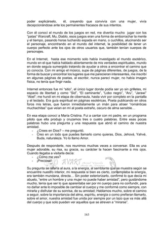 163
poder explicárselo, él, creyendo que convivía con una mujer, vivía
decepcionándose ante los permanentes fracasos de sus intentos.
Con él conocí el mundo de los juegos en red, me divertía mucho jugar con los
“patas” Warcraft, Mu, Diablo, esos juegos eran una forma de emborrachar la mente
y el tiempo, pasando horas luchando espada en mano, o cuchillos, alucinando ser
el personaje, encontrando en el mundo del internet, la posibilidad de tener un
cuerpo perfecto ante los ojos de otros usuarios que, también tenían cuerpos de
personajes.
En el Internet, hasta ese momento solo había investigado el mundo esotérico,
mundo en el que había hablado abiertamente de mis verdades espirituales, mundo
en donde seguía sumergido tratando de ayudar a otros a encontrar el camino que
yo conocía. Con mi amigo el músico, supe de páginas diferentes, de juegos, de la
forma de buscar y encontrar los lugares que me parecieran interesantes, me inscribí
en algunas páginas de poetas, al escribir, nunca parecí mujer, no había imagen
física, no tenía que fingir nada.
Internet entonces fue mi “sitio”, el único lugar donde podía ser yo sin grilletes, mi
espacio de libertad y como “Sid”, “El caminante”, “Lobo negro”, “Aru”, “Jarawi”
“Abel”; me hundí en mi etapa de cibernauta, hasta vivir por completo en la pantalla
y el teclado. Era guía espiritual en páginas esotéricas. Poeta publicando en otros
foros mis letras, que fueron inmediatamente un imán para atraer “románticas
muchachitas” que veían en mí al poeta extraño, oscuro de alma sensible…
En esa etapa conocí a María Cristina. Fui a cantar con mi padre, en un programa
piloto que ella produjo y cruzamos tres o cuatro palabras. Entre esas pocas
palabras hubo una pregunta y una respuesta que abrió el camino de nuestra
amistad.
- ¿Crees en Dios? – me preguntó.
- Creo en un todo que puedes llamarlo como quieras, Dios, Jehová, Yahvé,
Buda, naturaleza. Yo lo llamo Amor.
Después de responderle, nos reunimos muchas veces a conversar. Ella es una
mujer adorable, su risa, su gracia, su carácter la hacen fascinante a mis ojos.
Cuando llegaba a visitarla decía:
- ¿Cómo me ves?
- ¡Preciosa!
Su pregunta se refería al aura, a la energía, al semblante que se muestra según se
encuentre nuestro interior, mi respuesta si bien es cierto, contemplaba la energía,
era también mundana, directa… Sin poder exteriorizarlo, confirmé lo que decía mi
abuelo, “entre un hombre y una mujer no puede haber amistad”, pero gustándome
mucho, tenía que ser lo que aparentaba ser por mi cuerpo para no confundir, para
no dañar ante lo imposible de cambiar el cuerpo y me conformé como siempre, con
mirarla y disfrutar de su sonrisa, de su amistad; Hablamos mucho, sobre el camino
a seguir, sobre la importancia del alma, espíritu, energía o como prefieran llamarlo,
sobre el amor, nuestra amistad fue unida por siempre por un lazo que va más allá
del cuerpo y que solo pueden ver aquellos que se atreven a “mirarse”.
 