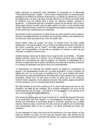 164
Llegó entonces la propuesta para interpretar un personaje en la telenovela
“Tormenta de Pasiones”, acepté… Fueron cuatro meses bonitos, en una producción
grabada en el edificio de América producciones, en donde sin atreverme a ser yo
completamente, me sentí más libre, el poder liberarme en internet me había dado
la confianza que me faltaba para a pesar de saberme extraño, empezar a
quererme… Lo suficiente para reír y compartir un poco con los demás, sólo un poco,
debía seguir siendo “la actriz” para no dejar visible ni mi alma, ni mis miradas nada
santas, nada femeninas, cuando mis compañeras de trabajo mostraban sus figuras
en los camerinos, miradas que ya no desviaba.
No fue fácil, al abrir la puerta de mi alma hacia una vida masculina como poeta en
internet, inevitablemente abrí el candado que encerraba a Robin y los esfuerzos por
no mirar eran cada vez más duros, vivía una doble vida…
Pocos meses antes de cumplir 103 años, mi abuela murió, mi padre quedó
destrozado, no lo quería aceptar, era su madre y compañera de escritos, de sueños,
de música y poemas, era su “razón”, se había quedado en Lima perdiendo su
“teatro” por acompañarla y al irse ella se quedaba sin motivos, a partir de ese
momento, mi padre no fue el mismo.
Lloraba siempre, decía que él debía irse en lugar de ella, la extrañaba… Mi padre
estaba sufriendo hacía ya un tiempo, de un enfisema pulmonar que lo obligó a
calmar sus movimientos por falta de oxígeno, el enfisema, la delicadeza de su
corazón, el alejamiento de su pasión (el teatro) y la muerte de mi abuela, lo llevaron
a un estado de depresión que poco a poco fue consumiéndolo.
Yo atravesando un momento de conflicto interior no estaba en condiciones de
ayudar y me desesperaba al verlo así, no podía entenderlo, al irse mi abuela ¿él
dejaba de vivir? no, no era justo, le hablaba de la “Fe”, de la “lealtad” del “amor”
pero para él, ya eran sólo palabras en esa etapa de su vida, palabras que no podían
consolarlo, ¡Quise huir!, no verlo para no morir de pena con él y mis visitas se
hicieron menos seguidas, me fui alejando de quien más amaba, seguro de dañarlo
con mis reclamos, con mi inconformidad ante su depresión.
Me alejé también de los foros esotéricos al no tener nada bueno que dar en ese
momento, me alejé de dar consejos, de la curación energética, de la fe, de las
conversaciones con mis hijos y me aferré a mi vida secreta, a mis amores en la
red, a mis poemas abrazando corazones.
Vino entonces la propuesta de hacer el papel de la “madre” de Augusto Ferrando
en la producción “De Pura sangre”, un co-protagónico que sería un reto, pues
tendría que escenificar al personaje desde su juventud, pasando por su etapa
madura, hasta su vejez y muerte de 103 años, era sin yo saberlo aún, el personaje
más enriquecedor para mí en mi carrera y el último personaje de mujer que
aceptaría.
Ya era imposible no mirar a las chicas en los camerinos y con esa novela, no hice
nada por evitarlo, no podía, no hice nada por hacerlo notar, pero disfruté de las
conversaciones sobre sus “aumentos de pechos” sus cirugías, sus tratamientos de
 