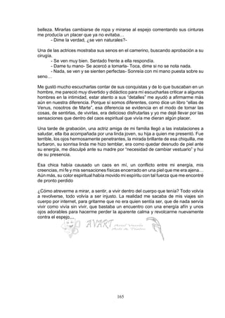 165
belleza. Mirarlas cambiarse de ropa y mirarse al espejo comentando sus cinturas
me producía un placer que ya no evitaba…
- Dime la verdad, ¿se ven naturales?-
Una de las actrices mostraba sus senos en el camerino, buscando aprobación a su
cirugía.
- Se ven muy bien. Sentado frente a ella respondía.
- Dame tu mano- Se acercó a tomarla- Toca, dime si no se nota nada.
- Nada, se ven y se sienten perfectas- Sonreía con mi mano puesta sobre su
seno…
Me gustó mucho escucharlas contar de sus conquistas y de lo que buscaban en un
hombre, me pareció muy divertido y didáctico para mí escucharlas criticar a algunos
hombres en la intimidad, estar atento a sus “detalles” me ayudó a afirmarme más
aún en nuestra diferencia. Porque sí somos diferentes, como dice un libro “ellas de
Venus, nosotros de Marte”, esa diferencia se evidencia en el modo de tomar las
cosas, de sentirlas, de vivirlas, era delicioso disfrutarlas y yo me dejé llevar por las
sensaciones que dentro del caos espiritual que vivía me dieran algún placer.
Una tarde de grabación, una actriz amiga de mi familia llegó a las instalaciones a
saludar, ella iba acompañada por una linda joven, su hija a quien me presentó. Fue
terrible, los ojos hermosamente penetrantes, la mirada brillante de esa chiquilla, me
turbaron, su sonrisa linda me hizo temblar, era como quedar desnudo de piel ante
su energía, me disculpé ante su madre por “necesidad de cambiar vestuario” y hui
de su presencia.
Esa chica había causado un caos en mí, un conflicto entre mi energía, mis
creencias, mi fe y mis sensaciones físicas encerrado en una piel que me era ajena…
Aún más, su color espiritual había movido mi espíritu con tal fuerza que me encontré
de pronto perdido
¿Cómo atreverme a mirar, a sentir, a vivir dentro del cuerpo que tenía? Todo volvía
a revolverse, todo volvía a ser injusto. La realidad me sacaba de mis viajes sin
cuerpo por internet, para gritarme que no era quien sentía ser, que de nada servía
vivir como vivía sin vivir, que bastaba un encuentro con una energía afín y unos
ojos adorables para hacerme perder la aparente calma y revolcarme nuevamente
contra el espejo…
 