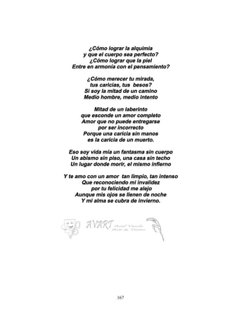 167
¿Cómo lograr la alquimia
y que el cuerpo sea perfecto?
¿Cómo lograr que la piel
Entre en armonía con el pensamiento?
¿Cómo merecer tu mirada,
tus caricias, tus besos?
Si soy la mitad de un camino
Medio hombre, medio intento
Mitad de un laberinto
que esconde un amor completo
Amor que no puede entregarse
por ser incorrecto
Porque una caricia sin manos
es la caricia de un muerto.
Eso soy vida mía un fantasma sin cuerpo
Un abismo sin piso, una casa sin techo
Un lugar donde morir, el mismo infierno
Y te amo con un amor tan limpio, tan intenso
Que reconociendo mi invalidez
por tu felicidad me alejo
Aunque mis ojos se llenen de noche
Y mi alma se cubra de invierno.
 