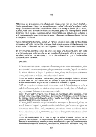 169
XVI
Al terminar las grabaciones, me refugiaba en mis poemas y en las “citas” de chat…
Hacía contacto con chicas que se sentían enamoradas “del poeta” y en la red pude
ser yo físicamente, no hubo cuerpo obstaculizando el alma y el deseo, ¡Hubo letras,
sueños, vida! Volví a mirar sin mirar a las mujeres, pero esta vez el pretexto era la
distancia, no el cuerpo, esa distancia fue mi cómplice para seducir, ser seducido y
vivir muchas aventuras y momentos de amor y cibersexo con la energía que cuerpo
a cuerpo no podía dar.
Fui completamente humano, carnal, un hombre vibrando conocido por las chicas
como Abel, el “Lobo negro”. Me enamoré, lloré, me desesperé por la distancia, me
emborraché por la maldición del cuerpo que no podía mostrar a mis ciber novias…
Sí, tuve muchas, escribí poemas de amor para cada una, las amé, soñé con cada
una; Mi sueño era poder un día ser yo completo físicamente y lograr acercarme,
tocarlas y amarlas cuerpo a cuerpo con la misma intensidad que lo hacía en las
conversaciones del MSN.
Del chat:
XXX- el contacto con tu cuerpo me desespera y tomo entre mis manos tu pene
masajeándolo consuavidad primero y luego cada vez másrápido. Dejo de tocarte con
las manos, ahora es mi lengua la que busca darte placer, me desespera sentirte tan
duro y palpitante en mi boca... me vuelves loca de deseo
Lobo- Me retuerzo de placer... me recuesto para pedirte que sigas lamiendo mi pene
echada sobre mí... yo tomo tu sexo en mi boca y sujeto tus caderas para moverte
suavecito mientras mi lengua recorre tu clítoris y se hunde en tu vagina
XXX- me encanta.... me haces sentir como nunca nadie lo ha hecho, tu pene entra y
sale de mi boca una y otra vez mientras mi vagina se enciende de placer anhelando que
me penetres con furia, con deseo, con descontrol....
Lobo- te giro sobre mí para besar tu boca, te muerdo los labios despacio...estás
sentada sobre mi y empujo mi pene con fuerza dentro de tu cuerpo... luego te tomo por
las caderas y me muevo despacio, lento... y vuelvo a arremeter con fuerza para que
sientas el latido de mi alma muriendo por ti
XXX- un gemido animal se escapa de mis labios, mi cuerpo se retuerce de placer...un
mar de humedad atrapa a tu pene haciéndolo resbalar una y mil veces en mi vagina, me
convertiste en una loba... aúllo, me retuerzo, me aprieto contra ti en busca de tus
manos, de tus besos, de tu pene erecto. Me vuelves loca y mis movimientos se tornan
agresivos.
Lobo- me muevo dentro de ti... lato, no dejo de mirarte y sonreír... disfruto de tus
gemidos, de tus quejas... mi respiración es muy agitada, estas cabalgando un caballo
salvaje, mi movimiento es arrítmico, furioso, desenfrenado. Sujeto tus caderas mientras
me muevo para sentirte, te levanto y te acerco de nuevo hacia mi cuerpo, una y otra
 