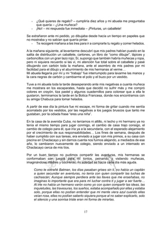 17
- ¿Qué quieres de regalo? – cumpliría diez años y mi abuela me preguntaba
que quería – ¿Una muñeca?
- ¡No! – mi respuesta fue inmediata – ¡Pinturas, un caballete!
Se extrañaron ante mi pedido, yo dibujaba desde hacía un tiempo en papeles que
no mostraba y no sabían que quería pintar.
- Te recogeré mañana a las tres para ir a comprarte tu regalo y comer helados.
A la mañana siguiente, al levantarme descubrí que mis padres habían puesto en la
salita de distribución un caballete, cartones, un libro de “como dibujar”, lápices y
carboncillos con un gran lazo rojo; Sí, supongo que también habría muñecas y ropa,
pero ni siquiera recuerdo si las vi, mi atención fue total sobre el caballete y pasé
dibujando con carbón toda la mañana, ante el asombro de mis padres por mi
facilidad para el dibujo y el aburrimiento de mis hermanas al verme…
Mi abuela llegaría por mí y mi “trabajo” fue interrumpido para lavarme las manos y
la cara negras de carbón y cambiarme el polo y el buzo por un vestido.
Tuve a mi abuela toda la tarde desesperando ante mis negativas a cuanta muñeca
me mostrara en los escaparates, hasta que decidió no sufrir más y me compró
colores en crayón, tiza pastel y algunos cuadernillos para colorear que a ella le
gustaron, terminamos la tarde en la Botica Francesa, donde nos encontramos con
su amiga Chabuca para tomar helados.
A partir de ese día la pintura fue mi escape, mi forma de gritar cuando me sentía
acorralado por los vestidos, por las negativas a los juegos bruscos que tanto me
gustaban, por la odiada frase “eres una niña”.
En la casa de la avenida Cuba, no teníamos ni altillo, ni techo y mi hermano ya no
tenía el mismo tiempo para jugar conmigo, el cambio de casa trajo consigo, el
cambio de colegio para él, que iría ya a la secundaria, con el esperado alejamiento
por el crecimiento de sus responsabilidades… Los fines de semana, después de
haber cumplido con sus tareas, era enviado a jugar con mis primos, a su casa con
piscina en Chaclacayo y sin darnos cuenta nos fuimos alejando, a mediados de ese
año, lo cambiaron nuevamente de colegio, siendo enviado a un internado en
Chaclacayo cerca de mis tíos.
Por un buen tiempo no pudimos compartir las aventuras, mis hermanas se
conformaban con juegos para mí tontos, peinando y vistiendo muñecas,
imaginándose madres y cocineras, mi soledad se hacía cada día más aguda.
Como te extrañé Batman, los días pasaban grises sin ti, no había un capitán
a quien secundar en aventuras, no tenía con quien compartir las luchas de
cachascán; Aunque siempre perdiera ante las llaves que me enseñabas, no
imaginas lo importante que era para mí luchar contra ti y jugar a ser fuerte…
Al irte no había un hermano varón como yo con quien compartir las ideas, las
inquietudes, las travesuras, los sueños, estaba acompañado por ellas y estaba
solo, porque ellas no podían entender que mi mente viera azul cuando ellas
veían rosa, ellas no podían saberlo siquiera porque al no saber explicarlo, solo
el silencio y una sonrisa triste eran mi forma de mirarlas.
 