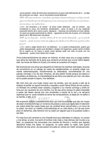 170
vez te penetro. Grito de dolor para mantenerme un poco más disfrutando de ti... no dejo
de moverme con rabia... es un movimiento brutal delicioso
XXX- ufff cómo me tienes... muérdeme, apriétame, hazme sentir quien es el que manda,
quien es el macho que me desespera por sus caricias y me vuelve loca con sus besos…
me encantas... me vuelves loca...
Lobo- me incorporo y te monto... te tomo mujer deliciosa... soy un animal... voy
mordiendo tu nuca, tus hombros, lamiéndolos... tomo mi pene y lo voy metiendo
suavecito dentro de ti, poco a poco, despacio... mientras voy entrando en ti por detrás,
mi mano se queda acariciando tu clítoris... siguiendo el ritmo de mi pene al ir entrando
dentro de ti. Me tienes loco de placer
XXX- ya no doy más.... sentirte dentro de mi, me excita demasiado.... ya no puedo
respirar.... siento tu pene entre mis nalgas y tus dedos en mi clítoris me quieres volver
loca???
Lobo- entro y salgo dentro de ti, es delicioso... si, si quiero enloquecerte, quiero que
grites desesperada, quiero que tiembles y tengas mil orgasmos, quiero sentir el latido
de tu vagina en mi mano y sentir como ajustas cada vez más mi pene con tus
espasmos... quiero morir dentro de ti mujer...
Vivía emborrachándome de placer en internet, el ciber sexo era un juego poético
que abría los barrotes de la jaula que contenía al animal que nunca había dejado
salir, las horas de fiebre en la piel y la mente se sucedían sin tregua.
Me enamoré de una chica que despertó en internet mis instintos más bajos, al punto
de convertirme en un salvaje sin rastro de caballerosidad, un amante vulgar con
mente sadomasoquista, transformando su delicadeza, convirtiéndose en una
salvaje conmigo y hui de ese romance, de esa pasión brutal porque era lejano e
imposible y la distancia, mi imposibilidad de ser fiel a una relación por msn, los celos
de no poder poseer lo lejano, nos dañaban.
Me volví loco por una mujer mayor que me amaba, que me ayudó a salir de la
tristeza al perder en aquel momento a aquella a quien llamé Diosa de los sueños,
mi Wintata me confesó estar casada y engañar a su marido conmigo y entré en
furia por ser causante de una mentira, huí de ese amor porque lo sabía imposible
a pesar del deseo sexual que nos arrastraba a través de la red y la cercanía
espiritual que no pudo cortarse al cerrar las computadoras, la alejé por no dañar a
su familia, a ella, a mí.
Me enamoré, estuve completamente loco, por una muchachita que dijo ser mayor
de edad viviendo conmigo un romance de poesía y sexo que capturaba mi atención
por sobre todas las cosas hasta que me confesó tener quince años y un novio de
su edad, me sentí un maldito confundiéndola en su vida diaria y huí de ese amor
para no dañarnos, ella merecía vivir su edad con alguien que sí la pudiese cuidar y
ser feliz.
Fui más loco aún amando a una chiquilla loca que calentaba mi cabeza, mi cuerpo
y mis letras, la amé, me sentí el hombre más malo y más dichoso del mundo a su
lado, su presencia me provocaba una mezcla de ternura y morbo que lograba
desubicar todas mis ideas, no pregunté, no quise saber su edad, solo quería
disfrutar de ese amor, de esa pasión envuelta en versos sin medir consecuencias,
 