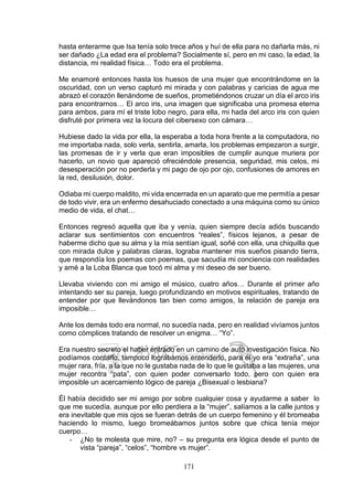 171
hasta enterarme que Isa tenía solo trece años y huí de ella para no dañarla más, ni
ser dañado ¿La edad era el problema? Socialmente sí, pero en mi caso, la edad, la
distancia, mi realidad física… Todo era el problema.
Me enamoré entonces hasta los huesos de una mujer que encontrándome en la
oscuridad, con un verso capturó mi mirada y con palabras y caricias de agua me
abrazó el corazón llenándome de sueños, prometiéndonos cruzar un día el arco iris
para encontrarnos… El arco iris, una imagen que significaba una promesa eterna
para ambos, para mí el triste lobo negro, para ella, mi hada del arco iris con quien
disfruté por primera vez la locura del cibersexo con cámara…
Hubiese dado la vida por ella, la esperaba a toda hora frente a la computadora, no
me importaba nada, solo verla, sentirla, amarla, los problemas empezaron a surgir,
las promesas de ir y verla que eran imposibles de cumplir aunque muriera por
hacerlo, un novio que apareció ofreciéndole presencia, seguridad, mis celos, mi
desesperación por no perderla y mi pago de ojo por ojo, confusiones de amores en
la red, desilusión, dolor.
Odiaba mi cuerpo maldito, mi vida encerrada en un aparato que me permitía a pesar
de todo vivir, era un enfermo desahuciado conectado a una máquina como su único
medio de vida, el chat…
Entonces regresó aquella que iba y venía, quien siempre decía adiós buscando
aclarar sus sentimientos con encuentros “reales”, físicos lejanos, a pesar de
haberme dicho que su alma y la mía sentían igual, soñé con ella, una chiquilla que
con mirada dulce y palabras claras, lograba mantener mis sueños pisando tierra,
que respondía los poemas con poemas, que sacudía mi conciencia con realidades
y amé a la Loba Blanca que tocó mi alma y mi deseo de ser bueno.
Llevaba viviendo con mi amigo el músico, cuatro años… Durante el primer año
intentando ser su pareja, luego profundizando en motivos espirituales, tratando de
entender por que llevándonos tan bien como amigos, la relación de pareja era
imposible…
Ante los demás todo era normal, no sucedía nada, pero en realidad vivíamos juntos
como cómplices tratando de resolver un enigma… “Yo”.
Era nuestro secreto el haber entrado en un camino de auto investigación física. No
podíamos contarlo, tampoco lográbamos entenderlo, para él yo era “extraña”, una
mujer rara, fría, a la que no le gustaba nada de lo que le gustaba a las mujeres, una
mujer recontra “pata”, con quien poder conversarlo todo, pero con quien era
imposible un acercamiento lógico de pareja ¿Bisexual o lesbiana?
Él había decidido ser mi amigo por sobre cualquier cosa y ayudarme a saber lo
que me sucedía, aunque por ello perdiera a la “mujer”, salíamos a la calle juntos y
era inevitable que mis ojos se fueran detrás de un cuerpo femenino y él bromeaba
haciendo lo mismo, luego bromeábamos juntos sobre que chica tenía mejor
cuerpo…
- ¿No te molesta que mire, no? – su pregunta era lógica desde el punto de
vista “pareja”, “celos”, “hombre vs mujer”.
 
