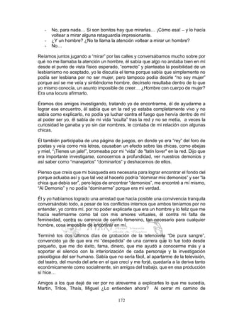 172
- No, para nada… Si son bonitos hay que mirarlas… ¡Cómo esa! – y lo hacía
voltear a mirar alguna retaguardia impresionante.
- ¿Y un hombre? ¿No te llama la atención voltear a mirar un hombre?
- No…
Reíamos juntos jugando a “mirar” por las calles y conversábamos mucho sobre por
qué no me llamaba la atención un hombre, él sabía que algo no andaba bien en mí
desde el punto de vista físico esperado, “correcto” y planteaba la posibilidad de un
lesbianismo no aceptado, yo le discutía el tema porque sabía que simplemente no
podía ser lesbiana por no ser mujer, pero tampoco podía decirle “no soy mujer”
porque así se me veía y sintiéndome hombre, decírselo resultaba dentro de lo que
yo mismo conocía, un asunto imposible de creer… ¿Hombre con cuerpo de mujer?
Era una locura afirmarlo.
Éramos dos amigos investigando, tratando yo de encontrarme, él de ayudarme a
lograr ese encuentro, él sabía que en la red yo estaba completamente vivo y no
sabía como explicarlo, no podía ya luchar contra el fuego que hervía dentro de mí
al poder ser yo, él sabía de mi vida “oculta” tras la red y no se metía, a veces la
curiosidad le ganaba y yo sin dar nombres, le contaba de mi relación con algunas
chicas.
Él también participaba de una página de juegos, en donde yo era “rey” del foro de
poetas y veía como mis letras, causaban un efecto sobre las chicas, como abejas
y miel, “¡Tienes un jale!”, bromeaba por mi “vida” de "latin lover" en la red. Dijo que
era importante investigarse, conocernos a profundidad, ver nuestros demonios y
así saber como “manejarlos” “dominarlos” y deshacernos de ellos.
Pienso que creía que mi búsqueda era necesaria para lograr encontrar el fondo del
porque actuaba así y que tal vez al hacerlo podría “dominar mis demonios” y ser “la
chica que debía ser”, pero lejos de encontrar “demonios”, me encontré a mí mismo,
“Al Demonio” y no podía “dominarme” porque era mi verdad.
Él y yo habíamos logrado una amistad que hacía posible una convivencia tranquila
conversándolo todo, a pesar de los conflictos internos que ambos teníamos por no
entender, yo contra mí, por no poder explicarle que era un hombre y lo feliz que me
hacía reafirmarme como tal con mis amores virtuales, él contra mi falta de
femineidad, contra su carencia de cariño femenino, tan necesario para cualquier
hombre, cosa imposible de encontrar en mí.
Terminé los dos últimos días de grabación de la telenovela “De pura sangre”,
convencido ya de que era mi “despedida” de una carrera que lo fue todo desde
pequeño, que me dio éxito, fama, dinero, que me ayudó a conocerme más y a
soportar el silencio con la interiorización de cada personaje y la investigación
psicológica del ser humano. Sabía que no sería fácil, al apartarme de la televisión,
del teatro, del mundo del arte en el que crecí y me forjé, quedaría a la deriva tanto
económicamente como socialmente, sin amigos del trabajo, que en esa producción
sí hice…
Amigos a los que dejé de ver por no atreverme a explicarles lo que me sucedía,
Martín, Trilce, Thaís, Miguel ¿Lo entienden ahora? Al cerrar mi camino de
 