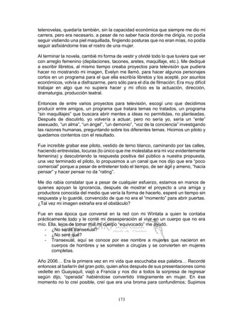 173
telenovelas, quedaría también, sin la capacidad económica que siempre me dio mi
carrera, pero era necesario, a pesar de no saber hacia donde me dirigía, no podía
seguir vistiendo una piel maquillada, fingiendo posturas que no eran mías, no podía
seguir asfixiándome tras el rostro de una mujer.
Al terminar la novela, cambié mi forma de vestir y olvidé todo lo que tuviera que ver
con arreglo femenino (depilaciones, tacones, aretes, maquillaje, etc.). Me dediqué
a escribir libretos, al mismo tiempo creaba proyectos para televisión que pudiera
hacer no mostrando mi imagen, Evelyn me llamó, para hacer algunos personajes
cortos en un programa para el que ella escribía libretos y los acepté, por asuntos
económicos, volvía a disfrazarme, pero sólo para el día de filmación; Era muy difícil
trabajar en algo que no supiera hacer y mi oficio es la actuación, dirección,
dramaturgia, producción teatral.
Entonces de entre varios proyectos para televisión, escogí uno que decidimos
producir entre amigos, un programa que tratara temas no tratados, un programa
“sin maquillajes” que buscara abrir mentes a ideas no permitidas, no planteadas.
Después de discutirlo, yo volvería a actuar, pero no sería yo, sería un “ente”
asexuado, “un alma”, “un ángel”, “un demonio”, “voz de la conciencia” investigando
las razones humanas, preguntando sobre los diferentes temas. Hicimos un piloto y
quedamos contentos con el resultado.
Fue increíble grabar ese piloto, vestido de terno blanco, caminando por las calles,
haciendo entrevistas, locuras (lo único que me molestaba era mi voz evidentemente
femenina) y descubriendo la respuesta positiva del público a nuestra propuesta,
una vez terminado el piloto, lo propusimos a un canal que nos dijo que era “poco
comercial” porque a pesar de entretener todo el tiempo, de ser ágil y ameno, “hacía
pensar” y hacer pensar no da “rating”.
Me dio rabia constatar que a pesar de cualquier esfuerzo, estamos en manos de
quienes apoyan la ignorancia, después de mostrar el proyecto a una amiga y
productora conocida del medio que vería la forma de hacerlo, esperé un tiempo sin
respuesta y lo guardé, convencido de que no era el “momento” para abrir puertas.
¿Tal vez mi imagen extraña era el obstáculo?
Fue en esa época que conversé en la red con mi Wintata a quien le contaba
prácticamente todo y le conté mi desesperación al vivir en un cuerpo que no era
mío. Ella, lejos de tomar mal mi cuerpo “equivocado” me ayudó.
- ¿No serás transexual?
- ¿No seré qué?
- Transexual, aquí se conoce por ese nombre a mujeres que nacieron en
cuerpos de hombres y se someten a cirugías y se convierten en mujeres
completas.
Año 2006… Era la primera vez en mi vida que escuchaba esa palabra… Recordé
entonces al bailarín del gran poto, quien años después de sus presentaciones como
vedette en Guayaquil, viajó a Francia y nos dio a todos la sorpresa de regresar
según dijo, “operada” habiéndose convertido íntegramente en mujer. En ése
momento no lo creí posible, creí que era una broma para confundirnos; Supimos
 