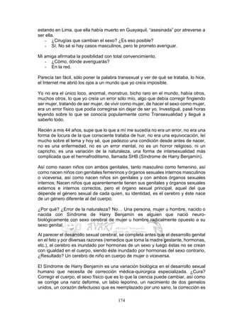 174
estando en Lima, que ella había muerto en Guayaquil, “asesinada” por atreverse a
ser ella.
- ¿Cirugías que cambian el sexo? ¿Es eso posible?
- Sí. No sé si hay casos masculinos, pero te prometo averiguar.
Mi amiga afirmaba la posibilidad con total convencimiento.
- ¿Cómo, dónde averiguarás?
- En la red.
Parecía tan fácil, sólo poner la palabra transexual y ver de qué se trataba, lo hice,
el Internet me abrió los ojos a un mundo que yo creía imposible.
Yo no era el único loco, anormal, monstruo, bicho raro en el mundo, había otros,
muchos otros, lo que yo creía un error sólo mío, algo que debía corregir fingiendo
ser mujer, tratando de ser mujer, de vivir como mujer, de hacer el sexo como mujer,
era un error físico que podía corregirse sin dejar de ser yo. Investigué, pasé horas
leyendo sobre lo que se conocía popularmente como Transexualidad y llegué a
saberlo todo.
Recién a mis 44 años, supe que lo que a mí me sucedía no era un error, no era una
forma de locura de la que consciente trataba de huir, no era una equivocación, leí
mucho sobre el tema y hoy sé, que padezco una condición desde antes de nacer,
no es una enfermedad, no es un error mental, no es un horror religioso, ni un
capricho, es una variación de la naturaleza, una forma de intersexualidad más
complicada que el hermafroditismo, llamada SHB (Síndrome de Harry Benjamín).
Así como nacen niños con ambos genitales, tanto masculino como femenino, así
como nacen niños con genitales femeninos y órganos sexuales internos masculinos
o viceversa, así como nacen niños sin genitales y con ambos órganos sexuales
internos; Nacen niños que aparentemente tienen sus genitales y órganos sexuales
externos e internos correctos, pero el órgano sexual principal, aquel del que
depende el género sexual de cada quien, su identidad, es el cerebro y éste nace
de un género diferente al del cuerpo.
¿Por qué? ¿Error de la naturaleza? No… Una persona, mujer u hombre, nacido o
nacida con Síndrome de Harry Benjamín es alguien que nació neuro-
biológicamente con sexo cerebral de mujer u hombre radicalmente opuesto a su
sexo genital.
Al parecer el desarrollo sexual cerebral, se completa antes que el desarrollo genital
en el feto y por diversas razones (remedios que toma la madre gestante, hormonas,
etc.), el cerebro es inundado por hormonas de un sexo y luego éstas no se crean
con igualdad en el cuerpo, siendo éste inundado por hormonas del sexo contrario,
¿Resultado? Un cerebro de niño en cuerpo de mujer o viceversa.
El Síndrome de Harry Benjamín es una variación biológica en el desarrollo sexual
humano que necesita de corrección médica-quirúrgica especializada. ¿Cura?
Corregir el cuerpo, el sexo físico que es lo que la ciencia puede cambiar, así como
se corrige una nariz deforme, un labio leporino, un nacimiento de dos gemelos
unidos, un corazón defectuoso que es reemplazado por uno sano, la corrección es
 