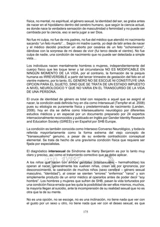 175
física, no mental, no espiritual, el género sexual, la identidad del ser, se graba antes
de nacer en el hipotálamo dentro del cerebro humano, que según la ciencia actual,
es donde nace la verdadera sensación de masculinidad o feminidad y no puede ser
cambiada por la ciencia, eso si sería jugar a ser Dios.
No fue mi culpa, no fue de mis padres, no fue del médico que atendió mi nacimiento
sacando “un feto muerto”… Según mi madre cuenta, yo dejé de latir antes de nacer
y el médico decidió practicar un aborto por cesárea de un feto "ochomesino",
dándose con la sorpresa de mi deseo de vivir (fui terco desde el vientre). No fue
culpa de nadie, una condición de nacimiento que no puede ser detectada a simple
vista…
Los individuos nacen mentalmente hombres o mujeres, independientemente del
cuerpo físico que les toque tener y tal circunstancia NO ES MODIFICABLE EN
NINGÚN MOMENTO DE LA VIDA, por el contrario, la formación de la psiquis
humana es IRREVERSIBLE a partir del tercer trimestre de gestación del feto en el
vientre materno, por lo tanto, EL GENERO NO SE ESCOJE NI CONSTITUYE UNA
OPCION PARA EL SUJETO, SINO QUE SE TRATA DE UN ESTADO IMPUESTO
A NIVEL NEUROLOGICO Y QUE NO VARIA EN EL TRANSCURSO DE LA VIDA
DE UNA PERSONA.
El cruce de identidad de género es total con respecto a aquel que se asignó al
nacer, la condición está definida hoy en día como Intersexual (Tempfer et al. 2008)
pues su etiología es puramente física y predeterminada de nacimiento (Landen,
2008). hoy en día se define como Intersexualismo neurológico por diferentes
estudios médicos y en especial por un documento preparado por 24 expertos
internacionalmente reconocidos y publicado en Inglés por Gender Identity Research
and Education Society (GIRES) y en Español por SHB Europe.
La condición es también conocida como Intersexo Converso Neurológico, y todavía
referida mayoritariamente como la forma extrema del viejo concepto de
"transexualismo" genuino, a pesar de su evidente contradicción conceptual
elemental. Se trata de hecho de una gravísima condición física que requiere ser
fijada por especialistas.
El diagnóstico intersexual de Síndrome de Harry Benjamín es por lo tanto muy
claro y preciso, así como el tratamiento correctivo que se debe aplicar.
A los niños que nacen con ambos genitales (intersexuales – hermafroditas) los
operan al nacer, generalmente los vuelven niñas, crean así por ignorancia, por
desconocimiento, la castración de muchos niños (sexo cerebral – género sexual
masculino, “Identidad”), al crecer se sienten “errores” “enfermos” “raros” y son
simplemente producto de un error médico al operarlos antes de poder decir “soy
hombre”. Los hombres y mujeres que sufren de SHB, pasan la vida torturados por
una condición física errada que les quita la posibilidad de ser ellos mismos, muchos,
la mayoría llegan al suicidio, ante la incomprensión de su realidad sexual que no es
otra que la de su mente.
No es una opción, no se escoge, no es una inclinación, no tiene nada que ver con
el gusto por un sexo u otro, no tiene nada que ver con el deseo sexual, es que
 