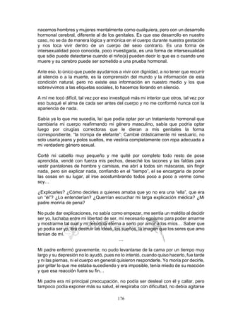 176
nacemos hombres y mujeres mentalmente como cualquiera, pero con un desarrollo
hormonal cerebral, diferente al de los genitales. Es que ese desarrollo en nuestro
caso, no se da de manera lógica y armónica en el cuerpo durante nuestra gestación
y nos toca vivir dentro de un cuerpo del sexo contrario. Es una forma de
intersexualidad poco conocida, poco investigada, es una forma de intersexualidad
que sólo puede detectarse cuando el niño(a) pueden decir lo que es o cuando uno
muere y su cerebro puede ser sometido a una prueba hormonal.
Ante eso, lo único que puede ayudarnos a vivir con dignidad, a no tener que recurrir
al silencio o a la muerte, es la comprensión del mundo y la información de esta
condición natural, pero no existe esa información en nuestro medio y los que
sobrevivimos a las etiquetas sociales, lo hacemos llorando en silencio.
A mí me tocó difícil, tal vez por eso investigué más mi interior que otros, tal vez por
eso busqué el alma de cada ser antes del cuerpo y no me conformé nunca con la
apariencia de nada.
Sabía ya lo que me sucedía, leí que podía optar por un tratamiento hormonal que
cambiaría mi cuerpo reafirmando mi género masculino, sabía que podría optar
luego por cirugías correctoras que le dieran a mis genitales la forma
correspondiente, “la trompa de elefante”; Cambié drásticamente mi vestuario, no
solo usaría jeans y polos sueltos, me vestiría completamente con ropa adecuada a
mi verdadero género sexual.
Corté mi cabello muy pequeño y me quité por completo todo resto de pose
aprendida, vendé con fuerza mis pechos, deseché los tacones y las faldas para
vestir pantalones de hombre y camisas, me abrí a todos sin máscaras, sin fingir
nada, pero sin explicar nada, confiando en el “tiempo”, el se encargaría de poner
las cosas en su lugar, al irse acostumbrando todos poco a poco a verme como
soy…
¿Explicarles? ¿Cómo decirles a quienes amaba que yo no era una “ella”, que era
un “él”? ¿Lo entenderían? ¿Querrían escuchar mi larga explicación médica? ¿Mi
padre moriría de pena?
No pude dar explicaciones, no sabía como empezar, me sentía un maldito al decidir
ser yo, luchaba entre mi libertad de ser, mi necesario egoísmo para poder amarme
y mostrarme tal cual y mi renuncia eterna a serlo por amor a los míos… Saber que
yo podía ser yo, era destruir las ideas, los sueños, la imagen que los seres que amo
tenían de mí.
…
Mi padre enfermó gravemente, no pudo levantarse de la cama por un tiempo muy
largo y su depresión no lo ayudó, pues no lo intentó, cuando quiso hacerlo, fue tarde
y ni las piernas, ni el cuerpo en general quisieron responderle. Yo moría por decirle,
por gritar lo que me estaba sucediendo y era imposible, tenía miedo de su reacción
y que esa reacción fuera su fin…
Mi padre era mi principal preocupación, no podía ser desleal con él y callar, pero
tampoco podía exponer más su salud, él respiraba con dificultad, no debía agitarse
 