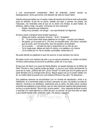 177
y una conversación complicada, difícil de entender, podría causar su
desesperación, tenía que tomar una decisión de vida sin hacer daño.
Intenté entonces hablar con mi padre, tratar de hacerlo de la forma más sutil posible
para no dañarlo, al pie de su cama, vestido con jean y camisa, sin poses, sin
máscaras, me mostraba ante él que en su lecho me miraba, le pedí hablar, él,
enfermo, débil y triste, me pidió “conversar en otro momento”.
- Papito, necesito que hablemos.
- Estoy muy cansado, me ahogo – sus ojos lloraban sin lágrimas.
El tema volvía a dirigirse hacia el lado espiritual…
- Debes ser fuerte, recuerda “el amor”, “la fe”, “la lealtad”.
- Sí… Tú eres quien dará esas palabras en mi lugar – sonreía con tristeza.
- No papito, yo no puedo sin ti. ¡Te amo, te necesito bien!. ¡Por favor, necesito
que te cures, que me escuches, que me ayudes y te levantes!
- Ya no puedo… – cerraba los ojos y respondía con un hilo de voz.
- Te lo ruego papi, debes ser leal a ti mismo, a tu palabra, a tu fuerza.
- ¡Tú lo harás por mí. No lo olvides, promételo, serás leal a ti!
No pude decirle en palabras lo que me ocurría, lo que siempre me marcó.
Mi padre murió una mañana de julio y yo no estuve presente, mi madre me llamó
minutos antes porque él anunció su partida y pidió ver a sus hijos…
El taxi que me llevó a su casa de Santa Beatriz, se quedó atorado en el tráfico de
Petit Thouars y tres cuadras antes de llegar, vi una luz muy fuerte alumbrando la
zona de su casa, ¿Efecto del sol? ¿Error visual? Yo sentí que era mi padre que al
partir llenaba con su energía todo de luz, llegué seguro de ya no poder hablar con
él, mi madre abrió la puerta con una tristeza infinita en los ojos “Ya descansa”…
Sus palabras serenas se encontraban con mi mirada de desolación, entré e su
habitación, lo vi sonriendo sobre su lecho, tranquilo, en paz, me senté a su lado en
silencio, mirando a su alrededor, esperando que su alma, de estar cerca, pudiera
entender las palabras nunca dichas, que en ese momento repetía silenciosamente,
se fue y no pude decirle: “Soy tu hijo, te amo padre”... Hoy, después de llorar mucho
y recordar con cada lágrima su rostro de paz, su sonrisa, sé que hice bien al callar
y que desde donde está, entiende, sabe, me apoya y me ama.
 