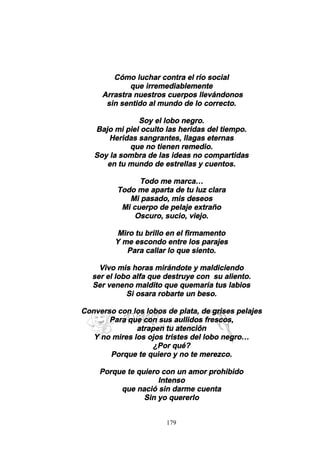 179
Cómo luchar contra el río social
que irremediablemente
Arrastra nuestros cuerpos llevándonos
sin sentido al mundo de lo correcto.
Soy el lobo negro.
Bajo mi piel oculto las heridas del tiempo.
Heridas sangrantes, llagas eternas
que no tienen remedio.
Soy la sombra de las ideas no compartidas
en tu mundo de estrellas y cuentos.
Todo me marca…
Todo me aparta de tu luz clara
Mi pasado, mis deseos
Mi cuerpo de pelaje extraño
Oscuro, sucio, viejo.
Miro tu brillo en el firmamento
Y me escondo entre los parajes
Para callar lo que siento.
Vivo mis horas mirándote y maldiciendo
ser el lobo alfa que destruye con su aliento.
Ser veneno maldito que quemaría tus labios
Si osara robarte un beso.
Converso con los lobos de plata, de grises pelajes
Para que con sus aullidos frescos,
atrapen tu atención
Y no mires los ojos tristes del lobo negro…
¿Por qué?
Porque te quiero y no te merezco.
Porque te quiero con un amor prohibido
Intenso
que nació sin darme cuenta
Sin yo quererlo
 