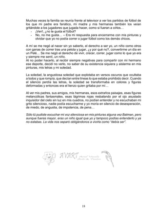18
Muchas veces la familia se reunía frente al televisor a ver los partidos de fútbol de
los que mi padre era fanático, mi madre y mis hermanas también los veían
gritándole a los jugadores que jugada hacer, como si fueran a oírlos…
- ¡Ven!, ¿no te gusta el fútbol?
- No, no me gusta… – Era mi respuesta para encerrarme con mis pinturas y
olvidar que yo no podía correr o jugar fútbol como los demás chicos.
A mí se me negó al nacer sin yo saberlo, el derecho a ser yo, un niño como otros
con ganas de correr tras una pelota y jugar, ¿y por qué no?, convertirme un día en
un Pelé… Se me negó el derecho de vivir, crecer, correr, jugar como lo que yo era
y siempre me sentí, un niño.
Al no poder hacerlo, al recibir siempre negativas para compartir con mi hermano
ese deporte, decidí no verlo, no saber de su existencia siquiera y aislarme en mis
pinturas, mis letras y mi soledad.
La soledad, la angustiosa soledad que explotaba en versos oscuros que ocultaba
a todos y que rompía, que decían entre líneas lo que estaba prohibido decir. Cuando
el silencio perdía las letras, la soledad se transformaba en colores y figuras
deformadas y entonces era el lienzo quien gritaba por mí…
Al ver mis padres, sus amigos, mis hermanas, esos extraños paisajes, esas figuras
melancólicas fantasmales, esas lágrimas rojas resbalando por el ojo asustado
inquisidor del cielo sin luz en mis cuadros, no podían entender y no escuchaban mi
grito silencioso, nadie podía escucharme y yo moría en silencio de desesperación,
de miedo, de angustia, de impotencia, de pena…
Sólo tú pudiste escuchar mi voz silenciosa en mis pinturas alguna vez Batman, pero
aunque fueras mayor, eras un niño igual que yo y tampoco podías entenderlo y ya
no estabas. La vida nos separó obligándonos a vivirla como “debía ser”.
 