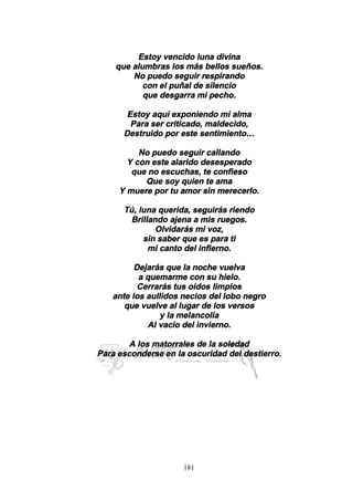 181
Estoy vencido luna divina
que alumbras los más bellos sueños.
No puedo seguir respirando
con el puñal de silencio
que desgarra mi pecho.
Estoy aquí exponiendo mi alma
Para ser criticado, maldecido,
Destruido por este sentimiento…
No puedo seguir callando
Y con este alarido desesperado
que no escuchas, te confieso
Que soy quien te ama
Y muere por tu amor sin merecerlo.
Tú, luna querida, seguirás riendo
Brillando ajena a mis ruegos.
Olvidarás mi voz,
sin saber que es para ti
mi canto del infierno.
Dejarás que la noche vuelva
a quemarme con su hielo.
Cerrarás tus oídos limpios
ante los aullidos necios del lobo negro
que vuelve al lugar de los versos
y la melancolía
Al vacío del invierno.
A los matorrales de la soledad
Para esconderse en la oscuridad del destierro.
 