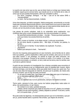 184
Lo quería con ese amor que se da, que se tiene hacia un amigo que merece toda
tu lealtad, aquel que te conoce tanto, que resulta ser en un momento de tu vida, el
único con el que puedes franquearte y abrir por completo tu alma.
- Por favor, investiga, averigua. – le dije – Lee en la red sobre SHB o
“transexualidad”.
- Lo haré.- Se fue desconcertado, molesto.
Unos días después, ya había navegado. Había averiguado, encontrando un mundo
hasta ese momento desconocido para él, como hasta hacía muy poco lo había sido
para mí… Era como el mismo lo dijo, creer que un cubo podría entrar dentro de un
círculo y al ver de pronto el cubo, descubrir que era esfera…
Las piezas de pronto calzaban, todo lo no entendido tenía explicación, sus
conflictos iban poco a poco desapareciendo, los míos encontraban un camino.
- No será fácil acostumbrarse a la idea. – me dijo – Tienes que tener paciencia
para que todos nos acostumbremos al cambio.
- Lo sé
- Pero, si eres un hombre, no te dejes vencer. Lucha por encontrarte.
- No sé cómo decirlo a quienes amo… Mis hijos, mi familia, tus padres, tu
familia…
- No temas por mi familia. Yo les hablaré, les explicaré. Te aman…
- ¡Ayúdame!
- Sabes que siempre lo haré… “hermanito”.
Una de mis mayores preocupaciones en ese momento, era la familia de él, sobre
todo sus padres, ¿Cómo explicarles a ellos que los amaba, pero que yo no era lo
que ellos creían? Y sin embargo, no siendo la mujer que ellos conocían, me
conocían y me amaban. Porque no se conoce un rostro, ni un cuerpo, ni un sexo,
se conoce una energía, un corazón, un ser y este ser los ama y eso no cambia, sea
cual sea su género sexual.
A partir de ese momento mi investigación fue a tiempo completo para encontrar el
camino que me llevara a ser yo íntegramente, pero no bastaba leer, buscar, debía
ser leal conmigo y con los demás, tenía que poder decir lo que era, quien era. Fue
uno de esos días de búsqueda en Internet, de pena por lo perdido, de miedo ante
el futuro incierto, que mi hija me pidió conversar.
- Yo sé que no estás bien, que finges que estas feliz para que mi hermano y
yo no nos preocupemos. ¿Qué pasa?
- Nada…
- ¡No me mientas! eso no te lo perdonaría, siempre nos dijiste la verdad.
Tenía razón, siempre lo hice, pero nunca me habían preguntado nada sobre mi
alma, mis sentimientos, mi ser interior.
- De verdad no es nada, quédate tranquila.
- ¿Nada y lloras creyendo que nadie te escucha ni te ve? ¿Nada y te cortaste
el pelo y te ves como hombre? ¿Nada y dejaste tu carrera? Yo te amo, confío
en ti, te cuento todo. ¿Tú no?
No pude evitar las lágrimas, me desesperaba pensar que no lo entendiera, que por
ser yo, podía hacerle daño a quienes más amaba, que dejara de amarme.
 