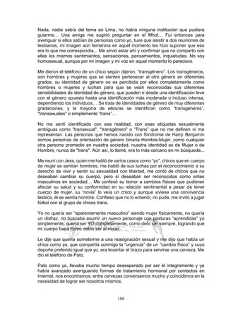 186
Nada, nadie sabía del tema en Lima, no había ninguna institución que pudiera
guiarme… Una amiga me sugirió preguntar en el Mhol… Fui entonces para
averiguar si ellos sabían de personas como yo, tuve que asistir a dos reuniones de
lesbianas, mi imagen aún femenina en aquel momento les hizo suponer que eso
era lo que me correspondía... Me sirvió estar ahí y confirmar que no comparto con
ellas los mismos sentimientos, sensaciones, pensamientos, inquietudes. No soy
homosexual, aunque por mi imagen y mi voz en aquel momento lo pareciera.
Me dieron el teléfono de un chico según dijeron, “transgénero”. Los transgéneros,
son hombres y mujeres que se sienten pertenecer al otro género en diferentes
grados, su identidad de género no es percibida por ellos completamente como
hombres o mujeres y luchan para que se vean reconocidas sus diferentes
sensibilidades de identidad de género, que pueden ir desde una identificación leve
con el género opuesto hasta una identificación más moderada o incluso intensa,
dependiendo los individuos… Se trata de identidades de género de muy diferentes
gradaciones, y la mayoría de ellos/as se identifican como “transgéneros”,
"transexuales" o simplemente “trans”…
No me sentí identificado con esa realidad, con esas etiquetas sexualmente
ambiguas como "transexual", "transgénero" o “Trans” que no me definen ni me
representan. Las personas que hemos nacido con Síndrome de Harry Benjamín
somos personas de orientación de género binaria Hombre-Mujer, como cualquier
otra persona promedio en nuestra sociedad, nuestra identidad es de Mujer o de
Hombre, nunca de "trans". Aún así, lo llamé, era lo más cercano en mi búsqueda...
Me reuní con Jess, quien me habló de varios casos como “yo”, chicos que en cuerpo
de mujer se sentían hombres, me habló de sus luchas por el reconocimiento a su
derecho de vivir y sentir su sexualidad con libertad, me contó de chicos que no
deseaban cambiar su cuerpo, pero sí deseaban ser reconocidos como entes
masculinos en sociedad… Me confesó su temor a cambios físicos que pudieran
afectar su salud y su conformidad en su relación sentimental a pesar de tener
cuerpo de mujer, su “novia” lo veía un chico y aunque viviese una convivencia
lésbica, él se sentía hombre. Confieso que no lo entendí, no pude, me invitó a jugar
fútbol con el grupo de chicos trans.
Yo no quería ser “aparentemente masculino” siendo mujer físicamente, no quería
un disfraz, no buscaba asumir un nuevo personaje con posturas “aprendidas” yo
simplemente, quería ser YO completamente, como debí ser siempre, logrando que
mi cuerpo fuera como debió ser al nacer.
Le dije que quería someterme a una reasignación sexual y me dijo que había un
chico como yo, que compartía conmigo la “urgencia” de un “cambio físico” y cuyo
deporte preferido igual que yo, era levantar el brazo para servirse una cerveza. Me
dio el teléfono de Pato.
Pato como yo, llevaba mucho tiempo desesperado por ser él íntegramente y ya
había avanzado averiguando formas de tratamiento hormonal por contactos en
Internet, nos encontramos, entre cervezas conversamos mucho y coincidimos en la
necesidad de lograr ser nosotros mismos.
 