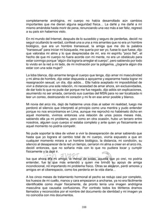 188
completamente andrógina, mi cuerpo no había desarrollado aún cambios
importantes que me dieran alguna seguridad física… La dañé y me dañé a mí
mismo amándola hasta morir de pena, renunciando una vez más a ser feliz, regresó
a su país sin habernos visto.
En mi mundo del Internet, después de lo sucedido y seguro de perderlas, decidí no
seguir ocultando la verdad, confesé una a una a mis amantes que no era un hombre
biológico, que era un hombre transexual, la amiga que me dio la palabra
“transexual” para iniciar mi búsqueda, me quería por ser yo, fuese lo que fuese, dijo
que valoraba mi alma y lo que despreciaba de mí, era mi espíritu “poco fiel”, el
hecho de que mi cuerpo no fuera acorde con mi mente, no era un obstáculo para
estar conmigo porque “algún día lograría arreglar el cuerpo”, pero sabiendo por todo
lo vivido en la red a mi lado, de mi inclinación por la poligamia, ¿lograría algún día
estar con una sola mujer?
La loba blanca, dijo amarme tenga el cuerpo que tenga, dijo amar mi masculinidad
y mi alma de hombre, dijo estar dispuesta a apoyarme y esperarme hasta lograr mi
reasignación sexual, un día, dijo adiós… Ella había aceptado mi imposibilidad de
vivir a distancia una sola relación, mi necesidad de amar ahora, sin exclusividades,
de dar todo lo que no pude dar porque me fue negado, dijo adiós sin explicaciones,
asumiendo no ser amada, cerrando sus cuentas del MSN para no ser localizada ni
leer un correo, destrozando mi corazón y mi fe en ese amor posible y blanco.
Mi novia del arco iris, dejó de hablarme unos días al saber mi realidad, luego me
perdonó el silencio que interpretó al principio como una mentira y pudo entender
porque no nos encontramos en Lima, aunque me reprochó no habérselo dicho en
aquel momento, vivimos entonces una relación de unos pocos meses más,
sabiendo ella ya mi problema, pero como en otra ocasión, hubo un tercero entre
nosotros, alguien cuyo cuerpo sí estaba completo y ante quien yo físicamente en
aquel momento no podría competir.
No pude soportar la idea de volver a vivir la desesperación de amar sabiendo que
hasta que yo lograra el cambio total de mi cuerpo, viviría expuesto a que en
cualquier momento mirara a un hombre biológico, la distancia, mi condición, su
silencio al desaparecer de la red un tiempo, cerraron mi alma a creer en el arco iris,
decidí entonces, que no soñaría más con lo que no pudiera tocar y cumplir
físicamente y la dejé ir.
Isa que ahora era mi amiga, la menor de todas, aquella que yo creí, no podría
entender, fue la que más entendió y quien me brindó su apoyo de amiga
incondicional, no importando mi problema físico. Otras se alejaron, perdí amores y
amigos en el ciberespacio, como los perdería en la vida diaria…
A los cinco meses de tratamiento hormonal el pecho se redujo casi por completo,
los huesos de mi cuello, manos y cara empezaron a ancharse, ya no era fácilmente
identificable como mujer físicamente, de pronto tenía una imagen andrógina
masculina que causaba confusiones. Por contrato todos los titiriteros éramos
llamados y reconocidos por el nombre del documento de identidad y mi imagen ya
no coincidía con mis documentos.
 