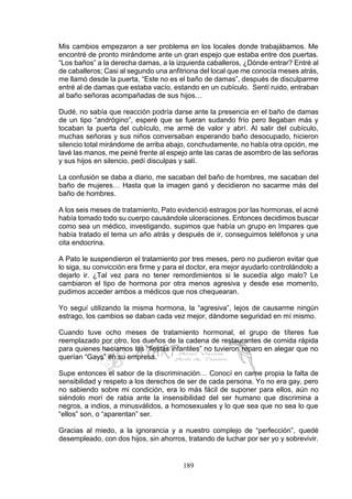 189
Mis cambios empezaron a ser problema en los locales donde trabajábamos. Me
encontré de pronto mirándome ante un gran espejo que estaba entre dos puertas.
“Los baños” a la derecha damas, a la izquierda caballeros, ¿Dónde entrar? Entré al
de caballeros; Casi al segundo una anfitriona del local que me conocía meses atrás,
me llamó desde la puerta, “Este no es el baño de damas”, después de disculparme
entré al de damas que estaba vacío, estando en un cubículo. Sentí ruido, entraban
al baño señoras acompañadas de sus hijos…
Dudé, no sabía que reacción podría darse ante la presencia en el baño de damas
de un tipo “andrógino”, esperé que se fueran sudando frío pero llegaban más y
tocaban la puerta del cubículo, me armé de valor y abrí. Al salir del cubículo,
muchas señoras y sus niños conversaban esperando baño desocupado, hicieron
silencio total mirándome de arriba abajo, conchudamente, no había otra opción, me
lavé las manos, me peiné frente al espejo ante las caras de asombro de las señoras
y sus hijos en silencio, pedí disculpas y salí.
La confusión se daba a diario, me sacaban del baño de hombres, me sacaban del
baño de mujeres… Hasta que la imagen ganó y decidieron no sacarme más del
baño de hombres.
A los seis meses de tratamiento, Pato evidenció estragos por las hormonas, el acné
había tomado todo su cuerpo causándole ulceraciones. Entonces decidimos buscar
como sea un médico, investigando, supimos que había un grupo en Impares que
había tratado el tema un año atrás y después de ir, conseguimos teléfonos y una
cita endocrina.
A Pato le suspendieron el tratamiento por tres meses, pero no pudieron evitar que
lo siga, su convicción era firme y para el doctor, era mejor ayudarlo controlándolo a
dejarlo ir. ¿Tal vez para no tener remordimientos si le sucedía algo malo? Le
cambiaron el tipo de hormona por otra menos agresiva y desde ese momento,
pudimos acceder ambos a médicos que nos chequearan.
Yo seguí utilizando la misma hormona, la “agresiva”, lejos de causarme ningún
estrago, los cambios se daban cada vez mejor, dándome seguridad en mí mismo.
Cuando tuve ocho meses de tratamiento hormonal, el grupo de títeres fue
reemplazado por otro, los dueños de la cadena de restaurantes de comida rápida
para quienes hacíamos las “fiestas infantiles” no tuvieron reparo en alegar que no
querían “Gays” en su empresa.
Supe entonces el sabor de la discriminación… Conocí en carne propia la falta de
sensibilidad y respeto a los derechos de ser de cada persona. Yo no era gay, pero
no sabiendo sobre mi condición, era lo más fácil de suponer para ellos, aún no
siéndolo morí de rabia ante la insensibilidad del ser humano que discrimina a
negros, a indios, a minusválidos, a homosexuales y lo que sea que no sea lo que
“ellos” son, o “aparentan” ser.
Gracias al miedo, a la ignorancia y a nuestro complejo de “perfección”, quedé
desempleado, con dos hijos, sin ahorros, tratando de luchar por ser yo y sobrevivir.
 