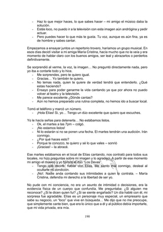 190
- Haz lo que mejor haces, lo que sabes hacer – mi amigo el músico daba la
solución.
- Estás loco, no puedo ir a la televisión con esta imagen aún andrógina y pedir
actuar.
- Pero puedes hacer lo que más te gusta. Tu voz, aunque es aún fina, ya es
de hombre y sabes cantar.
Empezamos a ensayar juntos un repertorio trovero, haríamos un grupo musical. En
esos días decidí visitar a mi amiga María Cristina, hacía mucho que no la veía y era
momento de hablar claro con los buenos amigos, ser leal y abrazarlos o perderlos
definitivamente.
Se sorprendió al verme, la voz, la imagen… No preguntó directamente nada, pero
yo iba a contarle todo y lo hice.
- Me sorprendes, pero te quiero igual.
- Gracias… Yo también te quiero.
- No temas nada, quien te quiere de verdad tendrá que entenderlo. ¿Qué
estas haciendo?
- Ensayo para poder ganarme la vida cantando ya que por ahora no puedo
volver al teatro y la televisión.
- Me parece excelente ¿Dónde cantas?
- Aún no hemos preparado una rutina completa, no hemos ido a buscar local.
Tomó el teléfono y marcó un número.
- ¡Hola Elías! Si, yo… Tengo un dúo excelente que quiero que escuches.
Yo le hacía señas para detenerla… No estábamos listos.
- Ok, el martes a las 7pm – colgó.
- ¡No estamos listos!
- Ni lo estarán si no se ponen una fecha. El martes tendrán una audición. Irán
conmigo.
- ¿Por qué haces esto?
- Porque te conozco, te quiero y sé lo que vales – sonrió
- ¡Gracias! – la abracé.
Ese martes estábamos en el local de Elías cantando, nos contrató para todos sus
locales, no hizo preguntas sobre mi imagen y lo agradecí. A partir de ese momento
mi amigo el músico y yo fuimos el dúo “Los Devas”.
- Tengo que decirle, hablar con Elías. Me siento mal conmigo, desleal al
ocultarle mi condición.
- ¡No!. Nadie anda contando sus intimidades a quien lo contrata. – María
Cristina, defendía mi derecho a la libertad de ser yo.
No pude con mi conciencia, no era un asunto de intimidad o decisiones, era la
evidencia física de un cuerpo que confundía. Me preguntaba: ¿Si alguien me
reconoce? ¿Si le dicen quien fui? ¿Si se siente engañado? Un día hablé con él, mi
sorpresa fue agradable. Elías es un personaje muy especial, un empresario que
sabe su negocio, un “loco” que vive en búsqueda… Me dijo que no me preocupe,
que simplemente cante bien, que era lo único que a él y al público debía importarle,
que mi vida privada, era mía.
 