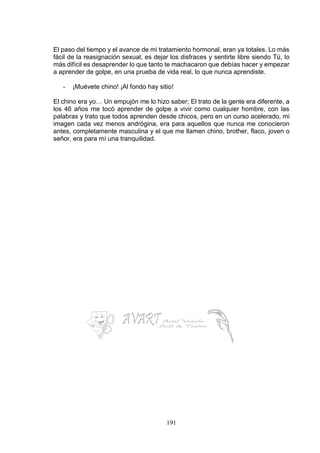 191
El paso del tiempo y el avance de mi tratamiento hormonal, eran ya totales. Lo más
fácil de la reasignación sexual, es dejar los disfraces y sentirte libre siendo Tú, lo
más difícil es desaprender lo que tanto te machacaron que debías hacer y empezar
a aprender de golpe, en una prueba de vida real, lo que nunca aprendiste.
- ¡Muévete chino! ¡Al fondo hay sitio!
El chino era yo… Un empujón me lo hizo saber; El trato de la gente era diferente, a
los 46 años me tocó aprender de golpe a vivir como cualquier hombre, con las
palabras y trato que todos aprenden desde chicos, pero en un curso acelerado, mi
imagen cada vez menos andrógina, era para aquellos que nunca me conocieron
antes, completamente masculina y el que me llamen chino, brother, flaco, joven o
señor, era para mí una tranquilidad.
 
