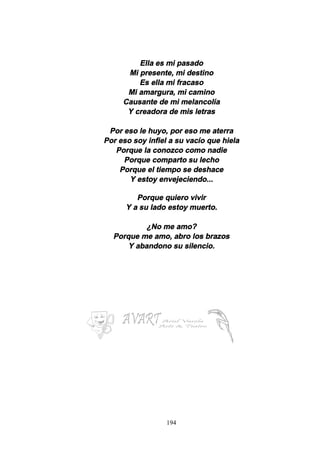 194
Ella es mi pasado
Mi presente, mi destino
Es ella mi fracaso
Mi amargura, mi camino
Causante de mi melancolía
Y creadora de mis letras
Por eso le huyo, por eso me aterra
Por eso soy infiel a su vacío que hiela
Porque la conozco como nadie
Porque comparto su lecho
Porque el tiempo se deshace
Y estoy envejeciendo...
Porque quiero vivir
Y a su lado estoy muerto.
¿No me amo?
Porque me amo, abro los brazos
Y abandono su silencio.
 