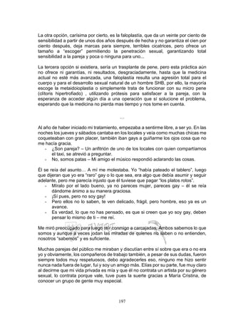 197
La otra opción, carísima por cierto, es la faloplastía, que da un veinte por ciento de
sensibilidad a partir de unos dos años después de hecha y no garantiza el cien por
ciento después, deja marcas para siempre, terribles cicatrices, pero ofrece un
tamaño a “escoger” permitiendo la penetración sexual, garantizando total
sensibilidad a la pareja y poca o ninguna para uno...
La tercera opción si existiera, sería un trasplante de pene, pero esta práctica aún
no ofrece ni garantías, ni resultados, desgraciadamente, hasta que la medicina
actual no esté más avanzada, una faloplastía resulta una agresión total para el
cuerpo y para el desarrollo sexual natural de un hombre SHB, por ello, la mayoría
escoge la metaidoioplastia o simplemente trata de funcionar con su micro pene
(clítoris hipertrofiado) , utilizando prótesis para satisfacer a la pareja, con la
esperanza de acceder algún día a una operación que sí solucione el problema,
esperando que la medicina no pierda mas tiempo y nos tome en cuenta.
…
Al año de haber iniciado mi tratamiento, empezaba a sentirme libre, a ser yo. En las
noches los jueves y sábados cantaba en los locales y veía como muchas chicas me
coqueteaban con gran placer, también iban gays a guiñarme los ojos cosa que no
me hacía gracia.
- ¿Son pareja? – Un anfitrión de uno de los locales con quien compartíamos
el taxi, se atrevió a preguntar.
- No, somos patas – Mi amigo el músico respondió aclarando las cosas.
Él se reía del asunto… A mí me molestaba. Yo “había pateado el tablero”, luego
que dijeran que yo era “raro” gay o lo que sea, era algo que debía asumir y seguir
adelante, pero me parecía injusto que él tuviese que pagar “los platos rotos”.
- Míralo por el lado bueno, ya no pareces mujer, pareces gay – él se reía
dándome ánimo a su manera graciosa.
- ¡Sí pues, pero no soy gay!
- Pero ellos no lo saben, te ven delicado, frágil, pero hombre, eso ya es un
avance.
- Es verdad, lo que no has pensado, es que si creen que yo soy gay, deben
pensar lo mismo de ti – me reí.
Me miró preocupado para luego reír conmigo a carcajadas. Ambos sabemos lo que
somos y aunque a veces jodan las miradas de quienes no saben o no entienden,
nosotros “sabemos” y es suficiente.
Muchas parejas del público me miraban y discutían entre sí sobre que era o no era
yo y obviamente, los compañeros de trabajo también, a pesar de sus dudas, fueron
siempre todos muy respetuosos, debo agradecerles eso, ninguno me hizo sentir
nunca nada fuera de lugar, fui y soy un amigo más. Elías por su parte, fue muy claro
al decirme que mi vida privada es mía y que él no contrata un artista por su género
sexual, lo contrata porque vale, tuve pues la suerte gracias a María Cristina, de
conocer un grupo de gente muy especial.
 