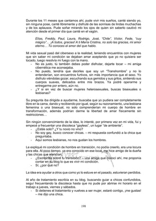 198
Durante los 11 meses que cantamos ahí, pude vivir mis sueños, canté siendo yo,
sin ninguna pose, canté libremente y disfruté de las sonrisas de lindas muchachas
y de los aplausos. Pude soñar mirando los ojos de quien sin saberlo cautivó mi
atención desde el primer día que canté en el vagón.
Elías, Freddy, Paul, Laura, Rodrigo, José, “Chile”, Víctor, Fede, “cuy
mágico”… ¡A todos, gracias! A ti María Cristina, no solo las gracias, mi amor
eterno… Tú conoces el amor del que hablo.
Mi vida sexual pasó del cibersexo a la realidad, teniendo encuentros con mujeres
que sin saber mi condición se dejaban amar aceptando que yo no quisiera ser
tocado, luego resolvía mi fuego con la mano.
- No es justo, tú también debes poder disfrutar, dejarte tocar – mi amiga
cibernética me aconsejaba.
- No puedo, tendría que decirles que soy un “Transhombre” y no lo
entenderían, son encuentros furtivos, sin más importancia que el sexo. Yo
disfruto viéndolas gozar, escuchando sus gemidos y sus gritos, sintiendo sus
cuerpos suaves, delicados entre mis brazos. Ya podré operarme y
entregarme por entero, aún no.
- ¿Y si en vez de buscar mujeres heterosexuales, buscas bisexuales o
lesbianas?
Su pregunta iba dirigida a ayudarme, buscaba que yo pudiera ser completamente
libre en la cama, dando y recibiendo por igual, según su razonamiento, una lesbiana
femenina o una bisexual, no solo comprenderían mi cuerpo de hombre en
transformación, además podrían darme la libertad de amar físicamente sin
restricciones…
Sin ningún convencimiento de la idea, lo intenté, por primera vez en mi vida, fui y
empecé a frecuentar una discoteca “gayless”, un lugar “de ambiente”.
- ¿Estás solo? ¿Y tu novio no vino?
- No soy gay, busco conocer chicas. – mi respuesta confundió a la chica que
preguntaba.
- Aquí somos lesbianas, no nos gustan los hombres.
Le expliqué mi condición de hombre en transición, no podía creerlo, era una locura
para ella. Al poco tiempo, ya era conocido en ese local, me hice amigo de la dueña
y las chicas que atendían.
- ¿Escribirías sobre tu transición? – una amiga que conocí ahí, me proponía
contar en su blog lo que es vivir mi condición.
- Sí, ¿por qué no?
La idea era ayudar a otros que como yo lo estuve en el pasado, estuvieran perdidos.
Al año de tratamiento escribía en su blog, buscando guiar a chicos confundidos,
seguí frecuentando la discoteca hasta que no pude por abrirse mi horario en el
trabajo a jueves, viernes y sábados.
- Si detienes el tratamiento y vuelves a ser mujer, estaré contigo, ¡me gustas!
– me dijo una chica.
 