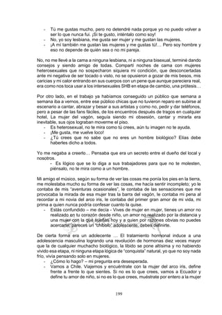 199
- Tú me gustas mucho, pero no detendré nada porque yo no puedo volver a
ser lo que nunca fui. ¡Si te gusto, inténtalo como soy!
- No, yo soy lesbiana, me gusta ser mujer y me gustan las mujeres.
- ¡A mí también me gustan las mujeres y me gustas tú!… Pero soy hombre y
eso no depende de quién sea o no mi pareja.
No, no me llevé a la cama a ninguna lesbiana, ni a ninguna bisexual, terminé dando
consejos y siendo amigo de todas. Compartí noches de cama con mujeres
heterosexuales que no sospecharon siquiera mi condición, que desconcertadas
ante mi negativa de ser tocado o visto, no se opusieron a gozar de mis besos, mis
caricias y mi calor entrando en sus cuerpos con un pene que aunque pareciera real,
era como nos toca usar a los intersexuales SHB en etapa de cambio, una prótesis…
Por otro lado, en el trabajo ya habíamos conseguido un público que semana a
semana iba a vernos, entre ese público chicas que no tuvieron reparo en subirse al
escenario a cantar, abrazar y besar a sus artistas y como no, pedir y dar teléfonos,
pero a pesar de las fans fáciles, de los encuentros después de tragos en cualquier
hotel, La mujer del vagón, seguía siendo mi obsesión, cantar y mirarla era
inevitable, sus ojos lograban moverme el piso.
- Es heterosexual, no te mira como tú crees, aún tu imagen no te ayuda.
- ¡Me gusta, me vuelve loco!
- ¿Tú crees que no sabe que no eres un hombre biológico? Elías debe
haberles dicho a todos.
Yo me negaba a creerlo… Pensaba que era un secreto entre el dueño del local y
nosotros.
- Es lógico que se lo diga a sus trabajadores para que no te molesten,
piénsalo, no te mira como a un hombre.
Mi amigo el músico, según su forma de ver las cosas me ponía los pies en la tierra,
me molestaba mucho su forma de ver las cosas, me hacía sentir incompleto; yo le
contaba de mis “aventuras ocasionales”, le contaba de las sensaciones que me
provocaba la mirada de esa mujer tras la barra del vagón, le contaba mi pena al
recordar a mi novia del arco iris, le contaba del primer gran amor de mi vida, mi
prima a quien nunca podría confesar cuanto la quise.
- Estás confundido – me decía - Vives de mujer en mujer, tienes un amor no
realizado en tu corazón desde niño, un amor no realizado por la distancia y
una mujer con la que sueñas hoy y a quien por razones obvias no puedes
acercarte, pareces un “chibolo” adolescente, debes definirte.
De cierta forma era un adolecente … El tratamiento hormonal induce a una
adolescencia masculina logrando una revolución de hormonas diez veces mayor
que la de cualquier muchacho biológico, la libido se pone altísima y no habiendo
vivido esa etapa, ni ninguna etapa lógica de “conquista” natural, yo que no soy nada
frío, vivía pensando solo en mujeres.
- ¿Cómo lo hago? – mi pregunta era desesperada.
- Vamos a Chile. Viajemos y encuéntrate con la mujer del arco iris, define
frente a frente lo que sientes. Si no es lo que crees, vamos a Ecuador y
define tu amor de niño, si no es lo que crees, muéstrate por entero a la mujer
 