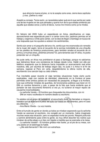200
que ahora te mueve el piso, si no te acepta como eres, cierra ésos capítulos
y vive. ¡Define tu vida!
Acepté su consejo. Tenia razón, yo necesitaba saber qué era lo que sentía por cada
una de las mujeres en las que pensaba y quería huir de lo que estaba sintiendo por
aquella que estaba cerca y como él decía, nunca me miraría como yo la miraba.
…
En febrero del 2009 hubo un espectáculo en Arica, planificamos un viaje,
aprovechando ese espectáculo para ir a cantar como dúo, pedimos permiso en el
trabajo y viajamos a Chile para cantar, con la idea de llegar a Santiago en busca de
una respuesta que me ayudara a aclarar mis sentimientos.
Sentía aún amar a mi pequeña del arco iris, sentía que me enamoraba sin remedio
de la mujer del vagón, tenía el recuerdo de la sonrisa inolvidable de una chiquilla
en los pasillos de América producciones, pero también amaba el recuerdo de mi
prima y a muchas otras ¿Distintos amores? Sí, pero teniendo casi 47 años, no podía
pretender ser un chiquillo.
No pude verla, en Arica nos prohibieron el paso a Santiago, porque no sabíamos
que debíamos llevar una constancia de trabajo desde Lima. Hablé con ella por
teléfono aceptando que la distancia hacía imposible un acercamiento real entre
nosotros, ella, por asuntos de trabajo según dijo, no pudo ir a Arica ni el fin de
semana, regresé al Perú sin verla, despidiéndome la última noche de ella,
escribiendo una canción bajo su cielo chileno.
Fue inevitable pasar durante el viaje temidas situaciones hasta cierto punto
explicables, viajé con cedula de identidad, obteniendo en la frontera el pase
permitido entre ambos países sin necesidad de pasaporte, al llegar a la frontera,
tuve que enfrentar miradas de guardias, de funcionarios públicos que leían en mi
DNI un nombre femenino y que, a pesar de la foto que hacia evidente que el
portador de ese documento femenino sí era yo, no tuvieron el mayor reparo de
causarme incomodidades.
- La señorita Varela – El hombre que chequeaba los documentos, con mi
DNI en mano vociferaba mi nombre desde su escritorio.
Yo estaba con el grupo de pasajeros, al escucharlo dudé, no llamaban a ninguno,
bastaba que se acercara el piloto del auto con todos los documentos, pero mi caso
era diferente.
- Ana María Varela – La voz insistía.
Entre el tumulto de gente en donde ya todos se miraban esperando que la señorita
Varela se acercara al escritorio, me congelé por un momento, había imaginado
muchas veces esa situación, pero no esperaba vivirla tan pronto. Respiré profundo
y caminé abriéndome paso entre la gente, es muy difícil describir los rostros que
miraban de arriba abajo a un tipo con bigote a medida que se acercaba a la mesa.
- La señorita Varela!! - El hombre gritaba más fuerte, yo al pie de su mesa, con
una piedra en el estómago le hablé.
- ¿Me está llamando?- Me miró con extrañeza.
 