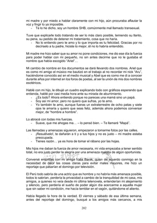 202
mi madre y por miedo a hablar claramente con mi hijo, aún procuraba aflautar la
voz y fingir lo ya imposible.
- Te lo he dicho, soy un hombre SHB, comúnmente mal llamado transexual.
Tuve que explicarle todo tratando de ser lo más claro posible, temiendo su llanto,
su pena, su pedido de detener mi tratamiento, cosa que no haría.
- No lo entiendo pero te amo y lo que importa es tu felicidad. Gracias por no
decírselo a tu padre, hiciste lo mejor, él no lo habría entendido.
Mi madre me hizo saber que su amor no pone condiciones, me dio ese día la fuerza
para poder hablar con mi pequeño, no sin antes decirme que no le gustaba el
nombre que había escogido “Ariel”…
Mi cambio de nombre en los documentos se dará llevando dos nombres. Ariel que
es como mi amigo el músico me bautizó en el trabajo al no recordar mi nick “Aru”,
haciéndome conocido así en el medio musical y Abel que es como me di a conocer
durante años por internet en los foros de poetas, al ser la unión de mis dos nombres
esotéricos.
Hablé con mi hijo, le dibujé un cuadro explicando todo con gráficos esperando que
entienda, hablé por casi media hora ante su mirada de aburrimiento.
- ¿Es todo? Ahora entiendo porque no pareces una mamá sino un papá.
- Soy así mi amor, pero no quiero que sufras, yo te amo.
- Yo también te amo, aunque fueras un extraterrestre de ocho patas y siete
ojos te amaría y quiero que seas feliz, además ahora podemos conversar
mejor, de “hombre a hombre”.
Lo abracé con todas mis fuerzas.
- Suave, que me ahogas ma… – lo pensó bien. – Te llamaré “Mapá”.
Las llamadas y amenazas siguieron, empezaron a tomarme fotos por las calles.
- ¡Resuélvelo!, te dañarán a ti y a tus hijos y no es justo – mi madre estaba
preocupada.
- Tienes razón… ya es hora de tomar el rábano por las hojas.
Mis hijos me daban la fuerza de amor necesaria, mi vida empezaba a tener sentido
total, no era justo perder la alegría por una amenaza maldita de algún oportunista.
Conversé entonces con mi amiga Valia Barak, quien de acuerdo conmigo en la
necesidad de decir las cosas claras para evitar males mayores, me hizo un
reportaje que pasarían el domingo por televisión.
El Perú todo sabría de una actriz que es hombre y no habría más amenaza posible,
todos lo sabrían, perdería la privacidad a cambio de la tranquilidad de mi casa, mis
amigos, a quienes no veía desde mi última telenovela, entenderían mi alejamiento
y silencio, pero perdería el sueño de poder algún día acercarme a aquella mujer
que sin saber mi condición, me hacía temblar en el vagón, quitándome el aliento.
Había llegado la hora de la verdad. El viernes y sábado de esa última semana,
antes del reportaje del domingo, busqué a los amigos más cercanos, a mis
 