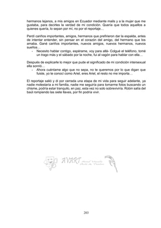 203
hermanos lejanos, a mis amigos en Ecuador mediante mails y a la mujer que me
gustaba, para decirles la verdad de mi condición. Quería que todos aquellos a
quienes quería, lo sepan por mí, no por el reportaje…
Perdí cariños importantes, amigos, hermanos que prefirieron dar la espalda, antes
de intentar entender, sin pensar en el corazón del amigo, del hermano que los
amaba. Gané cariños importantes, nuevos amigos, nuevos hermanos, nuevos
sueños…
- Necesito hablar contigo, espérame, voy para allá- Colgué el teléfono, tomé
un trago más y el sábado por la noche, fui al vagón para hablar con ella…
Después de explicarle lo mejor que pude el significado de mi condición intersexual
ella sonrió…
- Ahora cuéntame algo que no sepa, no te queremos por lo que digan que
fuiste, yo te conocí como Ariel, eres Ariel, el resto no me importa…
El reportaje salió y di por cerrada una etapa de mi vida para seguir adelante, ya
nadie molestaría a mi familia, nadie me seguiría para tomarme fotos buscando un
chisme, podría estar tranquilo, en paz, esta vez no solo sobreviviría. Robin salía del
baúl rompiendo las siete llaves, por fin podría vivir.
 