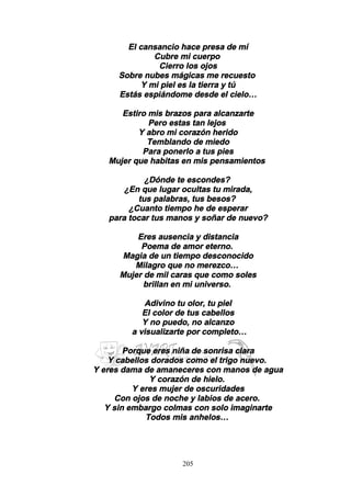 205
El cansancio hace presa de mí
Cubre mi cuerpo
Cierro los ojos
Sobre nubes mágicas me recuesto
Y mi piel es la tierra y tú
Estás espiándome desde el cielo…
Estiro mis brazos para alcanzarte
Pero estas tan lejos
Y abro mi corazón herido
Temblando de miedo
Para ponerlo a tus pies
Mujer que habitas en mis pensamientos
¿Dónde te escondes?
¿En que lugar ocultas tu mirada,
tus palabras, tus besos?
¿Cuanto tiempo he de esperar
para tocar tus manos y soñar de nuevo?
Eres ausencia y distancia
Poema de amor eterno.
Magia de un tiempo desconocido
Milagro que no merezco…
Mujer de mil caras que como soles
brillan en mi universo.
Adivino tu olor, tu piel
El color de tus cabellos
Y no puedo, no alcanzo
a visualizarte por completo…
Porque eres niña de sonrisa clara
Y cabellos dorados como el trigo nuevo.
Y eres dama de amaneceres con manos de agua
Y corazón de hielo.
Y eres mujer de oscuridades
Con ojos de noche y labios de acero.
Y sin embargo colmas con solo imaginarte
Todos mis anhelos…
 