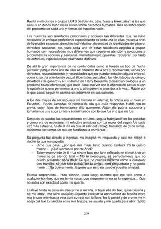 209
Recibí invitaciones a grupos LGTB (lesbianas, gays, trans y bisexuales), a las que
asistí y en donde hubo ideas afines sobre derechos humanos, mas no sobre fondo
del problema de cada uno y formas de hacerlos valer.
Las nuestras son realidades personales y sociales tan diferentes que, se hace
necesario un enfoque profesional especializado de cada una de ellas, ya sea a nivel
de libertades sexuales, derechos individuales, diversidad de identidades de género,
derechos sanitarios, etc, pues cada una de estas realidades engloba a grupos
humanos con necesidades muy diferentes que requieren atención y soluciones a
problemáticas sociales y sanitarias diametralmente opuestas, requieren por tanto
de enfoques especializados totalmente distintos.
De ahí la gran importancia de no confundirlas como si fuesen un tipo de "lucha
paralela" porque cada una de ellas es diferente de la otra y representan, luchas por
derechos, reconocimientos y necesidades que no guardan relación alguna entre sí,
como lo son la orientación sexual (libertades sexuales), las identidades de género
(libertades de género) y el Síndrome de Harry Benjamín (corrección biológica a un
problema físico intersexual) que nada tiene que ver con la orientación sexual ni con
la opción de querer pertenecer a uno u otro género o a los dos a la vez... Razón por
la que decidí seguir mi camino sin intervenir en sus caminos.
A los dos meses de ser expuesta mi historia en internet, la noticia era un bum en
Ecuador… Recibí llamadas de prensa de allá que evité responder. Hablé con mi
prima, quien lejos de horrorizarse dijo quererme. Algún día podría abrazarla y
tomaríamos una copa juntos y sonreiríamos con lo que fue y lo que no fue.
Después de salidas las declaraciones en Lima, seguía trabajando en las posadas
y como era de esperarse, mi relación amistosa con La mujer del vagón fue cada
vez más estrecha, hasta el día en que al salir del trabajo, hablando de otros temas,
decidimos sentarnos un rato en Miraflores a conversar…
Su pregunta fue directa e ingenua, no imaginó mi respuesta y casi me obligó a
decirle lo que me sucedía.
- Dime que pasa, ¿por qué me miras tanto cuando cantas? Yo te quiero
mucho… ¿Qué sientes tú por mi Ariel?
- Estoy enamorado de ti – La noche bajo esa luna reflejada en el mar tuvo un
momento de silencio total – No te preocupes, sé perfectamente que no
puedo pretender nada de ti, sé que no puedes mirarme como a cualquier
otro hombre, sé que solo puedo ser tu amigo, pero preguntaste y no podía
mentir… No quiero mentir. Espero que esto no cambie nuestra amistad.
Estaba sorprendida… Hizo silencio, para luego decirme que me veía como a
cualquier hombre, que no temía nada, que simplemente no se lo esperaba… Que
no sabia con exactitud como me quería.
La llevé hasta su casa sin atreverme a mirarla, al bajar ella del taxi, quise besarla y
no me atreví, me sentí estúpido dejando escapar la oportunidad de tenerla entre
mis brazos mientras la veía abrir su reja con la llave. No lo pensé y de pronto me vi
abajo del taxi tomándola entre mis brazos, se asustó y me apartó para abrir rápido
 