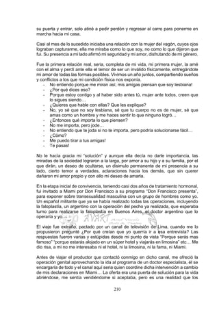 210
su puerta y entrar, solo atiné a pedir perdón y regresar al carro para ponerme en
marcha hacia mi casa.
Casi al mes de lo sucedido iniciaba una relación con la mujer del vagón, cuyos ojos
lograban capturarme, ella me miraba como lo que soy, no como lo que dijeron que
fui. Su presencia a mi lado afirmó mi seguridad y mi amor, disfrutando de mi género.
Fue la primera relación real, seria, completa de mi vida, mi primera mujer, la amé
con el alma y perdí ante ella el temor de ser un inválido físicamente, entregándole
mi amor de todas las formas posibles. Vivimos un año juntos, compartiendo sueños
y conflictos a los que mi condición física nos exponía.
- No entiendo porque me miran así, mis amigas piensan que soy lesbiana!
- ¿Por qué dices eso?
- Porque estoy contigo y al haber sido antes tú, mujer ante todos, creen que
lo sigues siendo…
- ¿Quieres que hable con ellas? Que les explique?
- No, yo sé que no soy lesbiana, sé que tu cuerpo no es de mujer, sé que
amas como un hombre y me haces sentir lo que ninguno logró…
- ¿Entonces qué importa lo que piensen?
- No me importa, pero jode…
- No entiendo que te joda si no te importa, pero podría solucionarse fácil…
- ¿Cómo?
- Me puedo tirar a tus amigas!
- Te pasas!
No le hacía gracia mi “solución” y aunque ella decía no darle importancia, las
miradas de la sociedad lograron a la larga, por amor a su hijo y a su familia, por el
que dirán, un deseo de ocultarse, un disimulo permanente de mi presencia a su
lado, cierto temor a verdades, aclaraciones hacia los demás, que sin querer
dañaron mi amor propio y con ello mi deseo de amarla.
En la etapa inicial de convivencia, teniendo casi dos años de tratamiento hormonal,
fui invitado a Miami por Don Francisco a su programa “Don Francisco presenta”,
para exponer sobre transexualidad masculina con un grupo de hombres como yo.
Un español militante que ya se había realizado todas las operaciones, incluyendo
la faloplastía, un argentino con la operación del pecho ya realizada, que esperaba
turno para realizarse la faloplastía en Buenos Aires, el doctor argentino que lo
operaría y yo…
El viaje fue extraño, pactado por un canal de televisión de Lima, cuando me lo
propusieron pregunté ¿Por qué creían que yo querría ir a esa entrevista? Las
respuestas fueron varias y estúpidas desde mi punto de vista “Porque serás mas
famoso” “porque estarás alojado en un súper hotel y viajarás en limosina” etc… Me
dio risa, a mi no me interesaba ni el hotel, ni la limosina, ni la fama, ni Miami.
Antes de viajar el productor que contactó conmigo en dicho canal, me ofreció la
operación genital aprovechando la ida al programa de un doctor especialista, él se
encargaría de todo y el canal aquí seria quien coordine dicha intervención a cambio
de mis declaraciones en Miami… La oferta era una puerta de solución para la vida
abriéndose, me sentía vendiéndome si aceptaba, pero es una realidad que los
 
