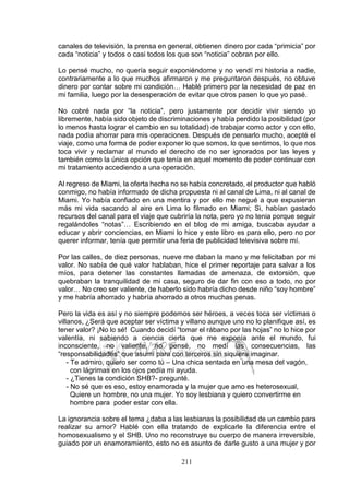 211
canales de televisión, la prensa en general, obtienen dinero por cada “primicia” por
cada “noticia” y todos o casi todos los que son “noticia” cobran por ello.
Lo pensé mucho, no quería seguir exponiéndome y no vendí mi historia a nadie,
contrariamente a lo que muchos afirmaron y me preguntaron después, no obtuve
dinero por contar sobre mi condición… Hablé primero por la necesidad de paz en
mi familia, luego por la desesperación de evitar que otros pasen lo que yo pasé.
No cobré nada por “la noticia”, pero justamente por decidir vivir siendo yo
libremente, había sido objeto de discriminaciones y había perdido la posibilidad (por
lo menos hasta lograr el cambio en su totalidad) de trabajar como actor y con ello,
nada podía ahorrar para mis operaciones. Después de pensarlo mucho, acepté el
viaje, como una forma de poder exponer lo que somos, lo que sentimos, lo que nos
toca vivir y reclamar al mundo el derecho de no ser ignorados por las leyes y
también como la única opción que tenía en aquel momento de poder continuar con
mi tratamiento accediendo a una operación.
Al regreso de Miami, la oferta hecha no se había concretado, el productor que habló
conmigo, no había informado de dicha propuesta ni al canal de Lima, ni al canal de
Miami. Yo había confiado en una mentira y por ello me negué a que expusieran
más mi vida sacando al aire en Lima lo filmado en Miami; Si, habían gastado
recursos del canal para el viaje que cubriría la nota, pero yo no tenia porque seguir
regalándoles “notas”… Escribiendo en el blog de mi amiga, buscaba ayudar a
educar y abrir conciencias, en Miami lo hice y este libro es para ello, pero no por
querer informar, tenía que permitir una feria de publicidad televisiva sobre mí.
Por las calles, de diez personas, nueve me daban la mano y me felicitaban por mi
valor. No sabía de qué valor hablaban, hice el primer reportaje para salvar a los
míos, para detener las constantes llamadas de amenaza, de extorsión, que
quebraban la tranquilidad de mi casa, seguro de dar fin con eso a todo, no por
valor… No creo ser valiente, de haberlo sido habría dicho desde niño “soy hombre”
y me habría ahorrado y habría ahorrado a otros muchas penas.
Pero la vida es así y no siempre podemos ser héroes, a veces toca ser víctimas o
villanos, ¿Será que aceptar ser víctima y villano aunque uno no lo planifique así, es
tener valor? ¡No lo sé! Cuando decidí “tomar el rábano por las hojas” no lo hice por
valentía, ni sabiendo a ciencia cierta que me exponía ante el mundo, fui
inconsciente, no valiente, no pensé, no medí las consecuencias, las
“responsabilidades” que asumí para con terceros sin siquiera imaginar.
- Te admiro, quiero ser como tú – Una chica sentada en una mesa del vagón,
con lágrimas en los ojos pedía mi ayuda.
- ¿Tienes la condición SHB?- pregunté.
- No sé que es eso, estoy enamorada y la mujer que amo es heterosexual,
Quiere un hombre, no una mujer. Yo soy lesbiana y quiero convertirme en
hombre para poder estar con ella.
La ignorancia sobre el tema ¿daba a las lesbianas la posibilidad de un cambio para
realizar su amor? Hablé con ella tratando de explicarle la diferencia entre el
homosexualismo y el SHB. Uno no reconstruye su cuerpo de manera irreversible,
guiado por un enamoramiento, esto no es asunto de darle gusto a una mujer y por
 