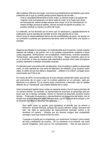 212
ello mutilarse; Ella era una mujer, una chica cuyo lesbianismo era latente y por amor
pretendía ser lo que su posible pareja quería dejando de ser ella…
- Vive tu sexualidad libremente si eres mujer, te sientes mujer y te gustan las
mujeres, eres homosexual y no tiene nada de malo, si la mujer que amas
es homosexual, estará contigo porque eres mujer, si no es homosexual, no
estará contigo aunque te operes, porque aunque te operes el cuerpo, no
puedes cambiar tu mente y tu alma de mujer.
Lo entendió, se fue llorando por el amor que no alcanzaría y agradeciéndome la
explicación que la salvaba de cometer el error más grande de su vida.
Asumí pues la responsabilidad dentro de mis posibilidades de guiar, de ayudar en
su confusión a quienes por ignorancia del tema veían el SHB como una opción a
escoger.
…
Dejamos de trabajar en los locales. Un malentendido que no permití, rompió nuestra
relación de trabajo y de pronto, me vi sin empleo nuevamente, empecé a hacer
cosas pequeñas “animaciones” de cumpleaños, matrimonios, eventos escolares,
“horas locas”, para poder dar de comer a mis hijos… Seguí cantando, pero ya no
en un local fijo, lo hice de manera más esporádica aunque sirvió para enriquecer
nuestro repertorio e intentar consolidar el grupo.
Fui llamado para una producción de televisión, hice el casting y grabé un personaje
corto, un solo capítulo en una serie de televisión de médicos ¿una prueba? quien
sabe, lo cierto es que fue debut y despedida… ¿Miedo a la crítica? ¿Imagen poco
convincente aún? No lo sé…
En marzo de 2010, fui convocado por el único director teatral del medio, que tal vez
por promoción de mi caso o por mi nombre polémico en un principio, optó por
llamarme a su elenco. En el camino pudo conocerme y descubrir que no estaba
delante de un “transexual” que estaba delante de un actor…
Volví al escenario teatral como Judas en semana santa y fue el nuevo principio de
mi carrera actoral, fue también, la oportunidad de exorcizar al personaje que por
tener que ser a tiempo completo, marcó mi rechazo al escenario durante mucho
tiempo… Pude subir al escenario y reencontrarme con la esencia del teatro, con el
templo que aunque llegué a odiar, siempre amé, con la herencia de la sangre y con
la vibración del alma al escuchar los aplausos…
Aquí debo hacer un aparte, para agradecer al director que se atrevió a
llamarme. Gracias Richard, soñador de causas difíciles, amigo, hermano del
arte, me diste la oportunidad de reencontrarme conmigo mismo y de
revalorar mi camino… Gracias por los buenos amigos que compartiste
conmigo y que hoy cuento entre los míos…
Y gracias a ti padre por tu enseñanza, por mostrarme “el teatro” como medio
de vida y realización de sueños… En su momento no lo entendí, me costó
asumir imágenes, roles que no me correspondían… Hoy sé que estuve a
 