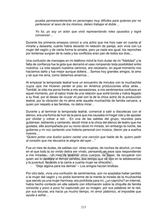 213
prueba permanentemente en personajes muy difíciles para quienes por no
pertenecer al sexo de los mismos, deben trabajar el doble…
Yo fui, yo soy un actor que vivió representando roles opuestos y logré
convencer…
Durante los primeros ensayos conocí a una actriz que me hizo caer en cuenta al
mirarla y desearla, cuánto había decaído mi relación de pareja, aún vivía con La
mujer del vagón y de cierta forma la amaba, pero ya nada era igual, los reproches
por tonterías surgían de la nada y los conflictos eran pan de todos los días…
Una confusión de mensajes en mi teléfono móvil le hizo dudar de mi “fidelidad” y la
falta de confianza fue la gota que derramó el vaso rompiendo toda posibilidad entre
nosotros. La vida separó nuestros caminos, era necesario, en aquel momento nos
hacíamos daño y fue mejor aunque doliera… Somos hoy grandes amigos, la amo
y sé que me ama, como debemos amarnos…
Al empezar la temporada teatral tuve un encuentro de minutos con la muchachita
cuyos ojos me hicieran perder el piso en América producciones años atrás…
Temblé, la vida me ponía frente a mis sensaciones, a mis sentimientos confusos en
aquel momento, por el sabor triste de una relación que soñé bonita y había llegado
a su final, por el deseo de cruzar mi piel con la de la chica actriz de la producción
teatral, por la vibración de mi alma ante aquella muchachita de familia cercana, a
quien por respeto a las familias, no debía mirar…
Durante y al terminar la temporada teatral, comencé a salir a discotecas con el
elenco, era una forma de huir de la pena que me causaba mi hogar roto y de apostar
por olvidar y volver a reír… En una de las salidas del grupo, reunidos para
guitarrear, bebiendo y cantando, decidí mirar a la chica del elenco de teatro que me
gustaba, ella acompañada por su novio obvió mi mirada, sin embargo la noche, las
guitarras y mi voz cantando una historia personal con música, dieron pie a sueños
nuevos…
“Quiero pintar una ilusión quiero cantar una canción que hable de fe, quiero pedir
al corazón que me devuelva la alegría del ayer…”
Fue un mes de dudas, de salidas con otras mujeres, de noches de alcohol, un mes
en el que todo lo no vivido debía ser vivido, pensando en esos ojos respondiendo
a mis miradas… Un mes de acariciar otros cuerpos, de besar, de recuperar con
quien así lo deseara el tiempo perdido, ése tiempo que se vive en la adolescencia
y la juventud, llevando a la cama a cuanta mujer se ofreciera.
- “Deja alguna para los demás” – Los amigos hacían bromas.
Por otro lado, vivía una confusión de sentimientos, aún no aceptaba haber perdido
a la mujer del vagón y no podía borrarme de la mente la mirada de la muchachita
que siendo ya una mujer hermosa, era prohibida para mí, ¿un capricho? en internet,
había hecho contacto sin ella saberlo con información sobre la chiquilla de familia
conocida y poco a poco fui capturado por su imagen, por sus palabras en la red,
por sus locuras, era hacía ya mucho tiempo, mi amor platónico, el imposible que
ayuda a soñar…
 
