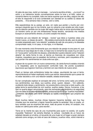 214
Al cabo de ese mes, recibí un mensaje… La luna le escribía al lobo… ¿La luna? La
actriz y yo habíamos tenido conversaciones sobre la luna y el lobo, sobre un
romance eterno no cumplido, todo me hacía suponer que era ella y seguro de ello,
el lobo le respondió a la luna contándole con claridad en su aullido su deseo de
poseerla… A la semana más o menos, volví a verla.
Ella separándose de su pareja, yo solo, sin nada que perder y mucho por vivir,
aunque creyendo que no me miraría, que no volvería a ser amado por otra mujer,
que la relación perdida con la mujer del vagón había sido la única oportunidad que
un hombre como yo por mis limitaciones físicas tendría, venciendo mis miedos
busqué un acercamiento directo y la actriz aceptó mis besos.
Iniciamos así una relación de “amigos - novios” que diera a nuestras vidas una
ilusión nueva, un deseo de sentir… Me estaba enamorando de ella, pero le plantee
no estar preparado para “una relación” acababa de salir de una pena y no deseaba
comprometer nada, ni mi casa, ni mis hijos, ni mi libertad.
En ese momento creía firmemente que una relación de pareja no era para mí, que
al menos en esa etapa de mi vida, lo mejor era no tomarme las cosas muy en serio,
mi “novia actriz” confundió mis deseos, entendiendo nuestra relación como “relación
abierta” de cierta forma lo era, al darme yo licencias de coqueteos con otras
mujeres, coqueteos que no pasaban de bromas y sonrisas, pero coqueteos al fin,
que ponían mis sentimientos en duda ante sus ojos…
A pesar de no querer vivir un nuevo compromiso, de cierta forma lo estaba viviendo
y lo respetaba, pero la equivocación confundió todo. De pronto sucedieron
equívocos que lograron herirnos y terminé con ese intento de nuevo amor.
Pasé un tiempo solo echándome todas las culpas, asumiendo las que sí tenía,
reprochándome el haber explicado mal lo que sentía, descubriendo que a pesar de
no estar decidido a vivir una relación estable, estaba enamorado.
Es tan complicado explicar el concepto del amor, la forma como cada uno enfoca
sus sentimientos, sus ideas, sus sueños, amar, querer, desear… Viví callando,
ocultando todo deseo y sentimiento, me acostumbré a renunciar a todo sueño y de
golpe tenía la oportunidad de vivir sueños, sueños reales, físicos, humanos, a los
que no quería seguir renunciando, pero los rechazaba aferrándome a la seguridad
que me daba mi acostumbrada soledad, emborrachándome en “sueños imposibles”
¿pretextos del poeta para tener siempre un sueño inalcanzable que propicie las
letras?
Besé muchos labios, muchas chicas lograron hacerme temblar, aún hoy hay
miradas que me acarician y logran hacerme perder la seriedad. Soy un poeta, un
loco soñador que se enamora del amor, trato de poner mi alma, mi corazón, mis
dudas en calma para soñar, para escribir…
Tenía en la mente los ojos de una muchachita para quien no existía, Un sueño
imposible “Sabinero” de extraña libertad, la certeza inevitable de un futuro de
soledad clavado en el alma, el recuerdo de una mujer en el hogar a quien siempre
adoraré como amiga y en todo el caos de tristeza y sueños rotos, volvió internet a
 
