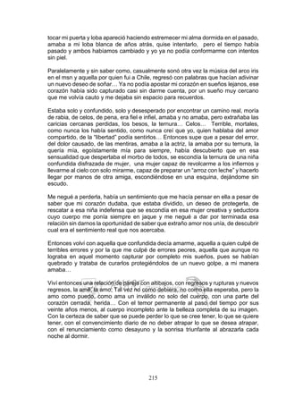 215
tocar mi puerta y loba apareció haciendo estremecer mi alma dormida en el pasado,
amaba a mi loba blanca de años atrás, quise intentarlo, pero el tiempo había
pasado y ambos habíamos cambiado y yo ya no podía conformarme con intentos
sin piel.
Paralelamente y sin saber como, casualmente sonó otra vez la música del arco iris
en el msn y aquella por quien fui a Chile, regresó con palabras que hacían adivinar
un nuevo deseo de soñar… Ya no podía apostar mi corazón en sueños lejanos, ese
corazón había sido capturado casi sin darme cuenta, por un sueño muy cercano
que me volvía cauto y me dejaba sin espacio para recuerdos.
Estaba solo y confundido, solo y desesperado por encontrar un camino real, moría
de rabia, de celos, de pena, era fiel e infiel, amaba y no amaba, pero extrañaba las
caricias cercanas perdidas, los besos, la ternura… Celos… Terrible, mortales,
como nunca los había sentido, como nunca creí que yo, quien hablaba del amor
compartido, de la “libertad” podía sentirlos… Entonces supe que a pesar del error,
del dolor causado, de las mentiras, amaba a la actriz, la amaba por su ternura, la
quería mía, egoístamente mía para siempre, había descubierto que en esa
sensualidad que despertaba el morbo de todos, se escondía la ternura de una niña
confundida disfrazada de mujer, una mujer capaz de revolcarme a los infiernos y
llevarme al cielo con solo mirarme, capaz de preparar un “arroz con leche” y hacerlo
llegar por manos de otra amiga, escondiéndose en una esquina, dejándome sin
escudo.
Me negué a perderla, había un sentimiento que me hacía pensar en ella a pesar de
saber que mi corazón dudaba, que estaba dividido, un deseo de protegerla, de
rescatar a esa niña indefensa que se escondía en esa mujer creativa y seductora
cuyo cuerpo me ponía siempre en jaque y me negué a dar por terminada esa
relación sin darnos la oportunidad de saber que extraño amor nos unía, de descubrir
cual era el sentimiento real que nos acercaba.
Entonces volví con aquella que confundida decía amarme, aquella a quien culpé de
terribles errores y por la que me culpé de errores peores, aquella que aunque no
lograba en aquel momento capturar por completo mis sueños, pues se habían
quebrado y trataba de curarlos protegiéndolos de un nuevo golpe, a mi manera
amaba…
Viví entonces una relación de pareja con altibajos, con regresos y rupturas y nuevos
regresos, la amé, la amo; Tal vez no como debiera, no como ella esperaba, pero la
amo como puedo, como ama un inválido no solo del cuerpo, con una parte del
corazón cerrada, herida… Con el temor permanente al paso del tiempo por sus
veinte años menos, al cuerpo incompleto ante la belleza completa de su imagen.
Con la certeza de saber que se puede perder lo que se cree tener, lo que se quiere
tener, con el convencimiento diario de no deber atrapar lo que se desea atrapar,
con el renunciamiento como desayuno y la sonrisa triunfante al abrazarla cada
noche al dormir.
 