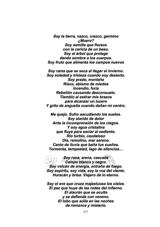 217
Soy la tierra, nazco, crezco, germino
¿Muero?
Soy semilla que florece
con la caricia de un beso.
Soy el árbol que protege
dando sombra a los cuerpos.
Soy fruto que alimenta los campos nuevos
Soy rama que se seca al llegar el invierno.
Soy soledad y tristeza cuando soy desierto.
Soy prado, montaña
Risco, abismo de miedos
Incendio, furia
Rebelión causando desconsuelo.
Tiemblo al estirar mis brazos
para alcanzar un lucero
Y grito de angustia cuando dañan mi centro.
Me quejo. Sufro sacudiendo los suelos.
Soy alarido de dolor
Ante la incomprensión de los ciegos.
Y soy agua cristalina
que fluye para saciar al sediento.
Río turbio, caudaloso
Ola, remolino, mar sereno.
Canto de lluvia que baña tus sueños.
Tormenta, tempestad, lago de silencios…
Soy roca, arena, cascada
Campo blanco y negro.
Soy volcán de energía, entraña de fuego.
Soy espíritu, soy vida, soy la voz del viento.
Huracán y brisa. Viajero de lo eterno.
Soy el ave que cruza majestuosa los cielos.
El pez que huye de las redes del infierno.
El alacrán que se oculta
y se defiende con veneno.
El lobo que aúlla en las noches
de romance y misterio.
 