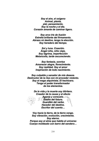 218
Soy el aire, el oxígeno
Animal, planta,
piel, pensamiento.
Soy la noche y el día.
Corazón amante de caminar ligero.
Soy arco iris de ilusión
Estrella brillante del firmamento.
Abrazo mi destino, tengo la elección.
Soy heredero del tiempo.
Sol y luna. Creación.
Ángel niño, niño viejo.
Soy lágrima, imperfección
Melancolía, tarde oscureciendo.
Soy fantasía, sonrisa
Amanecer alegre, florecimiento.
Soy realidad. Soy el amor
Inspiración de todo nacimiento.
Soy culpable y sanador de mis deseos.
Destructor de la risa con mi proceder violento.
Soy el mago alquimista. El hechicero.
Tengo el poder transformador
de los elementos.
De la vida y la muerte soy titiritero.
Creador de la causa y el efecto
Agonía y consuelo.
Dueño del futuro.
Guardián del verbo.
Hacedor del destino.
Escritor del cuento…
Voy hacia la tierra, de la tierra vengo.
Soy vibración, evolución, crecimiento.
Soy eterno.
Porque soy el alma que habita el universo
Cuerpo moldeado con barro del sendero…
 